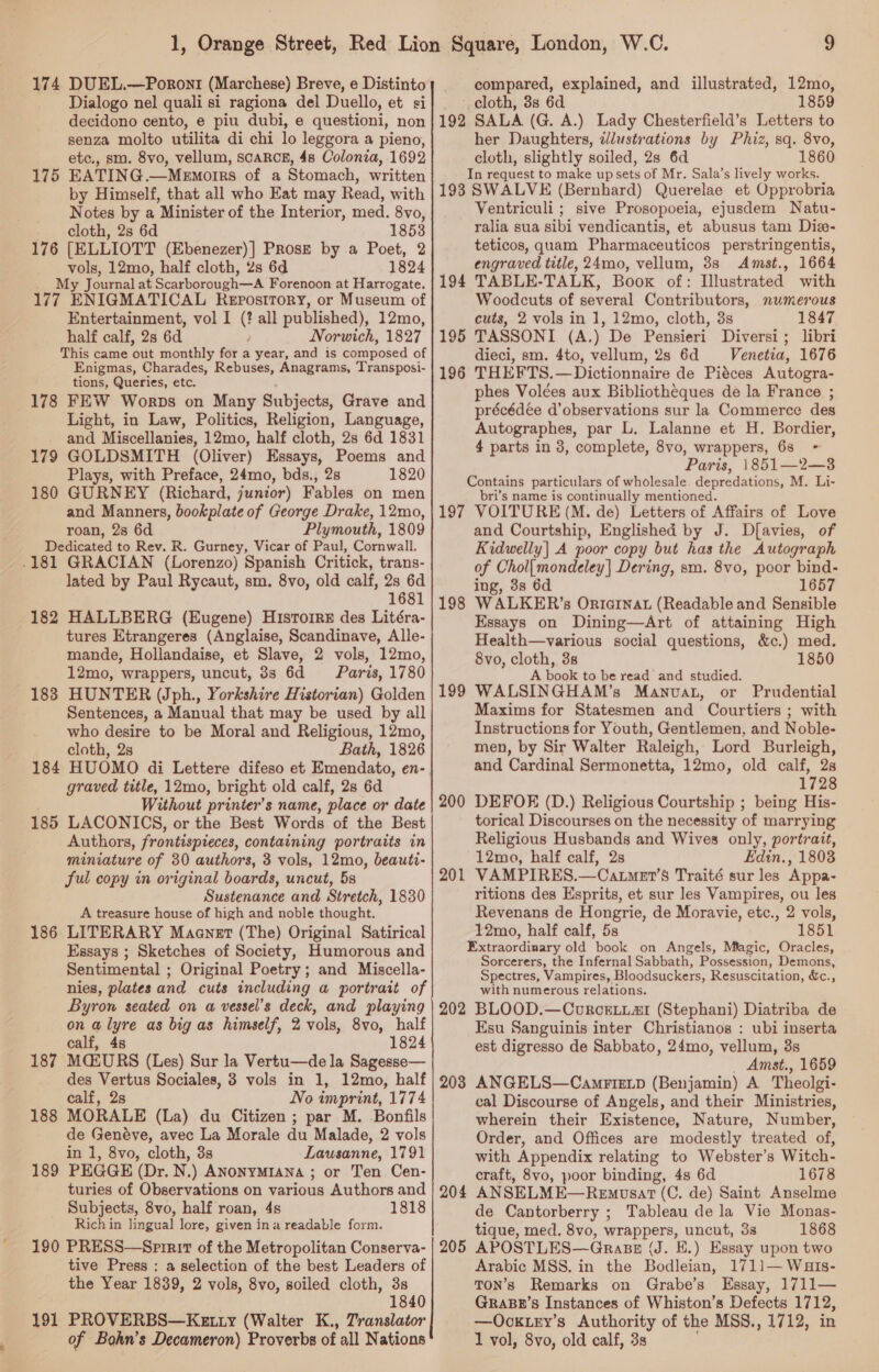 174 DUEL.—Poront (Marchese) Breve, e Distinto Dialogo nel quali si ragiona del Duello, et si decidono cento, e piu dubi, e questioni, non senza molto utilita di chi lo leggora a pieno, etc., sm. 8vo, vellum, scaRCE, 4s Colonia, 1692 175 EATING.—Menmorrs of a Stomach, written by Himself, that all who Eat may Read, with Notes by a Minister of the Interior, med. 8vo, cloth, 2s 6d 1853 176 [ELLIOTT (Ebenezer)] Prose by a Poet, 2 lee 12mo, half cloth, 2s 6d 1824 y Journal at Scarborough—A Forenoon at Harrogate. 177 ENIGMATICAL REPOSITORY, or Museum of Entertainment, vol I ( all published), 12mo, half calf, 2s 6d Norwich, 1827 This came out monthly for a year, and is composed of Enigmas, Charades, Rebuses, Anagrams, Transposi- tions, Queries, etc. 178 FEW Worps on Many Subjects, Grave and Light, in Law, Politics, Religion, Language, - and Miscellanies, 12mo, half cloth, 2s 6d 1831 179 GOLDSMITH (Oliver) Essays, Poems and Plays, with Preface, 24mo, bds., 2s 1820 180 GURNEY (Richard, junior) Fables on men and Manners, bookplate of George Drake, 12mo, roan, 2s 6d Plymouth, 1809 Dedicated to Rev. R. Gurney, Vicar of Paul, Cornwall. .181 GRACIAN (Lorenzo) Spanish Critick, trans- lated by Paul Rycaut, sm. 8vo, old calf, 2s 6d 1681 182 HALLBERG (Eugene) Hisrorre des Litéra- tures Etrangeres (Anglaise, Scandinave, Alle- mande, Hollandaise, et Slave, 2 vols, 12mo, 12mo, wrappers, uncut, 3s 6d Paris, 1780 183 HUNTER (Jph., Yorkshire Historian) Golden Sentences, a Manual that may be used by all who desire to be Moral and Religious, 12mo, cloth, 2s Bath, 1826 184 HUOMO di Lettere difeso et Emendato, en- graved title, 12mo, bright old calf, 2s 6d Without printer’s name, place or date 185 LACONICS, or the Best Words of the Best Authors, frontispieces, containing portraits in miniature of 30 authors, 3 vols, 12mo, beauti- ful copy in original boards, uncut, 5s Sustenance and Stretch, 1830 A treasure house of high and noble thought. 186 LITERARY Maenet (The) Original Satirical Essays ; Sketches of Society, Humorous and Sentimental ; Original Poetry; and Miscella- nies, plates and cuts including a portrait of Byron seated on a vessel's deck, and playing on a lyre as big as himself, 2 vols, 8vo, half calf, 48 1824 187 MQLURS (Les) Sur la Vertu—de la Sagesse— des Vertus Sociales, 3 vols in 1, 12mo, half calf, 2s No imprint, 1774 188 MORALE (La) du Citizen ; par M. Bonfils de Genéve, avec La Morale du Malade, 2 vols in 1, 8vo, cloth, 3s Lausanne, 1791 189 PEGGE (Dr. N.) ANonyMIANa ; or Ten Cen- turies of Observations on various Authors and Subjects, 8vo, half roan, 4s 1818 Rich in lingual lore, given ina readable form. 190 PRESS—Sprrir of the Metropolitan Conserva- tive Press : a selection of the best Leaders of the Year 1839, 2 vols, 8vo, soiled cloth, 3s 1840 191 PROVERBS—Keatty (Walter K., Translator of Bohn’s Decameron) Proverbs of all Nations compared, explained, and illustrated, 12mo, _ cloth, 3s 6d 1859 192 SALA (G. A.) Lady Chesterfield’s Letters to her Daughters, ilustrations by Phiz, sq. 8vo, cloth, slightly soiled, 2s 6d 1860 In request to make upsets of Mr. Sala’s lively works. 198 SWALVE (Bernhard) Querelae et Opprobria Ventriculi ; sive Prosopoeia, ejusdem Natu- ralia sua sibi vendicantis, et abusus tam Diz- teticos, quam Pharmaceuticos perstringentis, engraved title, 24mo, vellum, 38s Amst., 1664 194 TABLE-TALK, Boox of: Illustrated with Woodcuts of several Contributors, numerous cuts, 2 vols in 1, 12mo, cloth, 3s 1847 195 TASSONI (A.) De Pensieri Diversi ; libri dieci, sm. 4to, vellum, 2s 6d Venetia, 1676 196 THEFTS.—Dictionnaire de Piéces Autogra- phes Volées aux Bibliotheques de la France ; précédée d’observations sur la Commerce des Autographes, par L. Lalanne et H. Bordier, 4 parts in 3, complete, 8vo, wrappers, 63 ~ Paris, 1851—2—3 Contains particulars of wholesale. depredations, M. Li- bri’s name is continually mentioned. 197 VOITURE (M. de) Letters of Affairs of Love and Courtship, Englished by J. Df{avies, of Kidwelly| A poor copy but has the Autograph of Chol{mondeley] Dering, sm. 8vo, poor bind- ing, 3s 6d 1657 WALKER’s Ortarnat (Readable and Sensible Essays on Dining—Art of attaining High Health—various social questions, &amp;c.) med. 8vo, cloth, 38 1850 A book to be read and studied. WALSINGHAM’s Manvat, or Prudential Maxims for Statesmen and Courtiers ; with Instructions for Youth, Gentlemen, and Noble- men, by Sir Walter Raleigh, Lord Burleigh, and Cardinal Sermonetta, 12mo, old calf, 2s 1728 DEFOE (D.) Religious Courtship ; being His- torical Discourses on the necessity of marrying Religious Husbands and Wives only, portrait, 12moa, half calf, 2s Edin., 1803 VAMPIRES.—Catmet’s Traité sur les Appa- ritions des Esprits, et sur les Vampires, ou les Revenans de Hongrie, de Moravie, etc., 2 vols, 12mo, half calf, 5s 1851 Extraordinary old book on Angels, Magic, Oracles, Sorcerers, the Infernal Sabbath, Possession, Demons, Spectres, Vampires, Bloodsuckers, Resuscitation, &amp;c., with numerous relations. 202 BLOOD.—CourcrLiar (Stephani) Diatriba de Esu Sanguinis inter Christianos : ubi inserta est digresso de Sabbato, 24mo, vellum, 3s _ Amst., 1659 203 ANGELS—CamrizLp (Benjamin) A Theolgi- cal Discourse of Angels, and their Ministries, wherein their Existence, Nature, Number, Order, and Offices are modestly treated of, with Appendix relating to Webster’s Witch- craft, 8vo, poor binding, 4s 6d 1678 ANSELME—Remosat (C. de) Saint Anselme de Cantorberry ; Tableau de la Vie Monas- tique, med. 8vo, wrappers, uncut, 3s 1868 APOSTLES—Grasz (J. E.) Essay upon two Arabic MSS. in the Bodleian, 1711— Wats- TON’s Remarks on Grabe’s Essay, 1711— GraBr’s Instances of Whiston’s Defects 1712, —Oocktry’s Authority of the MSS., 1712, in 1 vol, 8vo, old calf, 3s 198 199 200 201 204 205