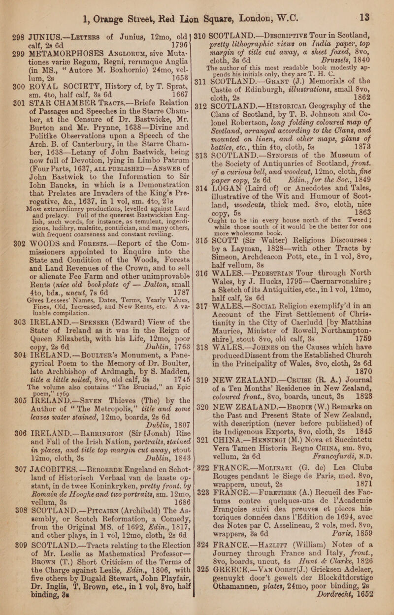 calf, 28 6d 1796 METAMORPHOSES Anctorovy, sive Muta- tiones varie Regum, Regni, rerumque Anglia (in MS., “ Autore M. Boxhornio) 24mo, vel- lum, 2s 1653 ROYAL SOCIETY, History of, by T. Sprat, sm. 4to, half calf, 38s 6d 1667 STAR CHAMBER Tracts.—Briefe Relation of Passages and Speeches in the Starre Cham- ber, at the Censure of Dr. Bastwicke, Mr. Burton and Mr. Prynne, 1638—Divine and Politike Observations upon a Speech of the Arch. B, of Canterbury, in the Starre Cham- ber, 1638—Letany of John Bastwick, being now full of Devotion, lying in Limbo Patrum (Four Parts, 1637, ALL PUBLISHED— ANSWER of John Bastwick to the Information to Sir Iohn Bancks, in which is a Demonstration that Prelates are Invaders of the King’s Pre- rogative, &amp;c., 1637, in 1 vol, sm. 4to, 21s Most extraordinnry productions, levelled against Laud and prelacy. Full of the queerest Bastwickian Eng- lish, such words, for instance, as temulent, ingerdi- gious, ludibry, malefite, pontifician, and many others, with frequent coarseness and constant reviling. 302 WOODS and Forgsts.—Report of the Com- missioners appointed to Enquire into the State and Condition of the Woods, Forests and Land Revenues of the Crown, and to sell or alienate Fee Farm and other unimprovable Rents (nice old bookplate of — Dalton, small 4to, bds., uncut, 73 6d 1787 Gives Lessees’ Names, Dates, Terms, Yearly Values, Fines, Old, Increased, and New Rents, etc. A va- luable compilation. 303 IRELAND.—SpEnsrER (Edward) View of the State of Ireland as it was in the Reign of Queen Elizabeth, with his Life, 12mo, poor copy, 2s 6d Dublin, 1763 304 IRELAND.—Bovtter’s Monument, a Pane- gyrical Poem to the Memory of Dr. Boulter, late Archbishop of Ardmagh, by S. Madden, title a little soiled, 8vo, old calf, 3s 1745 The volume also contains ‘‘The Bruciad,” an Epic poem,” 1769 305 IRELAND.—Srven Thieves (The) by the Author of “The Metropolis,” title and some leaves water stained, 12mo, boards, 2s 6d Dublin, 1807 306 IRELAND.—Barrineton (Sir f[Jonah) Rise and Fall of the Irish Nation, portraits, stained in places, and title top margin cut away, stout 12mo, cloth, 3s Dublin, 1843 307 JACOBITES. —BrrorrbDE Engeland en Schot- land of Historisch Verhaal van de laaste op- stant, in de twee Koninkryken, pretty front. by Romain de Hooghe and two portraits, sm. 12mo, vellum, 3s 1686 SCOTLAND.—Prrcatrn (Archibald) The As- sembly, or Scotch Reformation, a Comedy, from the Original MS. of 1692, Hdin., 1817, and other plays, in 1 vol, 12mo, cloth, 2s 6d SCOTLAND.—Tracts relating to the Election of Mr. Leslie as Mathematical Professor— Brown (‘T.) Short Criticism of the Terms of the Charge against Leslie, Hdin., 1806, with five others by Dugald Stewart, John Playfair, Dr. Inglis, I, Brown, etc., in 1 vol, 8vo, half binding, 3s 299 300 301 308 809 13 pretty lithographic views on India paper, top margin of title cut away, a sheet foxed, 8vo, cloth, 3s 6d Brussels, 1840 The author of this most readable book modestly ap- pends his initials only, they are T. H. C. 311 SCOTLAND.—Grant (J.) Memorials of the Castle of Edinburgh, illustrations, small 8vo, cloth, 2s 1862 312 SCOTLAND.—Hisrorioau Geography of the Clans of Scotland, by T, B. Johnson and Co- lonel Robertson, long folding coloured map of Scotland, arranged according to the Clans, and mounted on linen, and other maps, plans of battles, etc., thin 4to, cloth, 5s 1873 318 SCOTLAND.—Synoprsis of the Museum of the Society of Antiquaries of Scotland, front. of a curious bell, and woodcut, 12mo, cloth, fine paper copy, 2s 6d Edin., for the Soc., 1849 314 LOGAN (Laird of) or Anecdotes and Tales, illustrative of the Wit and Humour of Scot- land, woodcuts, thick med. 8vo, cloth, nice copy, 5s 1863 Ought to be sin every house north of the Tweed; while those south of it would be the better for one more wholesome book. 315 SCOTT (Sir Walter) Religious Discourses : by a Layman, 1828—with other Tracts by Simeon, Archdeacon Pott, etc., in 1 vol, 8vo, half vellum, 3s 316 WALES.—Pepzstrian Tour through North Wales, by J. Hucks, 1795—-Caernarvonshire ; a Sketch ofits Antiquities, etc.,in 1 vol, 12mo, half calf, 28 6d WALES.—Soctat Religion exemplify’d in an Account of the First Settlement of Chris- tianity in the City of Caerludd [by Matthias Maurice, Minister of Rowell, Northampton- shire], stout 8vo, old calf, 3s 1759 WALES.—Jounzs on the Causes which have produced Dissent from the Established Church in the Principality of Wales, 8vo, cloth, 2s 6d 1870 319 NEW ZEALAND.—Cruise (R. A.) Journal of a Ten Months’ Residence in New Zealand, coloured front., 8vo, boards, uncut, 8s 1823 NEW ZEALAND.—Bnropiz (W.) Remarks on the Past and Present State of New Zealand, with description (never before published) of its Indigenous Exports, 8vo, cloth, 28 1845 CHINA.—Henninat (M.) Nova et Succintctu Vera Tamen Historia Regno CuHiNna, sm. 8vo, vellum, 2s 6d Francofurdi, N.D. FRANCE.—Motinarrt (G. de) Les Clubs Rouges pendant le Siege de Paris, med. 8vo, wrappers, uncut, 28 . 1871 FRANCE.—F ureter: (A.) Recueil des Fac- tums contre quelques-uns de 1’Academie Franyoise suivi dea preuves et pieces his- toriques données dans |’Edition de 1694, avec des Notes par C. Asselineau, 2 vols, med. 8vo, wrappers, 3s 6d Paris, 1859 FRANCE.—Haz.i1t (William) Notes of a Journey through France and Italy, front., 8vo, boards, uncut, 4s Hunt &amp; Clarke, 1826 325 GREECE.—Van Oorst(J.) Grieksen Adelaer, gesnuykt door’t gewelt der Blockdtdorstige Othamannen, plates, 24mo, poor binding, 2s Dordrecht, 1652 317° 318 320 321 322 $23 324