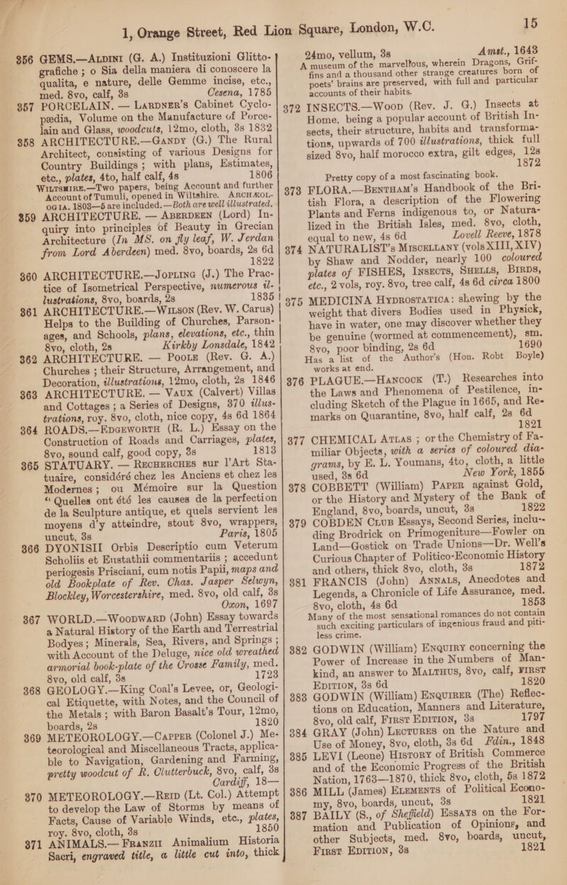 856 GEMS.—Axpint (G. A.) Instituzioni Glitto- grafiche ; o Sia della maniera di conoscere la qualita, e nature, delle Gemme incise, etc., med. 8vo, calf, 3s Cesena, 1785 357 PORCELAIN. — Larpyzr’s Cabinet Cyclo- pedia, Volume on the Manufacture of Porce- lain and Glass, woodcuts, 12mo, cloth, 3s 1832 858 ARCHITECTURE.—Ganpy (G.) The Rural Architect, consisting of various Designs for Country Buildings ; with plans, Kstimates, etc., plates, 4to, half calf, 4s 1806 | WILTSHIRE.—Two papers, being Account and further Account of Tumuli, opened in Wiltshire. ARCH ALOL- OGIAa. 1803—65 are included.—Both are well illustrated. - 859 ARCHITECTURE. — ABERDEEN (Lord) In- quiry into principles of Beauty in Grecian Architecture (In MS. on fly leaf, W. Jerdan from Lord Aberdeen) med. 8vo, boards, 2s 6d 1822 $60 ARCHITECTURE.—Jortine (J.) The Prac- tice of Isometrical Perspective, numerous t- , lustrations, 8vo, boards, 2s 1835 } 361 ARCHITECTURE.—W1tson (Rev. W. Carus) | Helps to the Building of Churches, Parson- ! ages, and Schools, plans, elevations, etc., thin 8vo, cloth, 2s Kirkby Lonsdale, 1842 362 ARCHITECTURE. — Pootz (Rev. G. A.) Churches ; their Structure, Arrangement, and Decoration, illustrations, 12mo, cloth, 28 1846 363 ARCHITECTURE. — Vaux (Calvert) Villas and Cottages ; a Series of Designs, 370 illus- trations, roy. 8vo, cloth, nice copy, 4s 6d 1864 364 ROADS.—EpcewortH (R. L.) Essay on the Construction of Roads and Carriages, plates, 8vo, sound calf, good copy, 3s 1813 365 STATUARY. — RecHercues sur |’Art Sta- tuaire, considéré chez les Anciens et chez les Modernes; ou Mémoire sur la Question “ Quelles ont été les causes de la perfection de la Sculpture antique, et quels servient les moyens d’y atteindre, stout 8vo, wrappers, uncut, 3s Paris, 1805 366 DYONISII Orbis Descriptio cum Veterum Scholiis et Eustathii commentariis ; accedunt periogesis Prisciani, cum notis Papii, maps and old Bookplate of Rev. Chas. Jasper Selwyn, Blockley, Worcestershire, med. 8vo, old calf, 3s j Oxon, 1697 367 WORLD.—WoopwarD (John) Essay towards a Natural History of the Earth and Terrestrial Bodyes; Minerals, Sea, Rivers, and Springs ; with Account of the Deluge, nice old wreathed armorial book-plate of the Crosse Family, med. 8vo, old calf, 3s 1723 368 GEOLOGY.—King Coal’s Levee, or, Geologi- cal Etiquette, with Notes, and the Council of the Metals ; with Baron Basalt’s Tour, 12mo, boards, 2s 1820 369 METEOROLOGY.—Capeer (Colonel J.) Me- teorological and Miscellaneous Tracts, applica- ble to Navigation, Gardening and Farming, pretty woodcut of R. Clutterbuck, 8vo, calf, 38 Cardiff, 18— 870 METEOROLOGY.—Rei (Lt. Col.) Attempt to develop the Law of Storms by means of Facts, Cause of Variable Winds, etc., plates, roy. 8vo, cloth, 3s 1850 371 ANIMALS.— Franzit Animalium Historia Sacri, engraved title, a little cut into, thick 24mo, vellum, 3s Amst., 1643 372 373 374 375 fins and a thousand other strange creatures born of poets’ brains are preserved, with full and particular accounts of their habits. INSECTS.—Woop (Rev. J. G.) Insects at Home, being a popular account of British In- sects, their structure, habits and transforma- tions, upwards of 700 illustrations, thick full sized 8vo, half morocco extra, gilt edges, 12s 1872 Pretty copy of a most fascinating book. FLORA.—Bentuam’s Handbook of the Bri- tish Flora, a description of the Flowering Plants and Ferns indigenous to, or Natura- lized in the British Isles, med. 8vo, cloth, equal to new, 48 6d Lovell Reeve, 1878 NATURALIST’s MiscgLLany (vols XII, XIV) by Shaw and Nodder, nearly 100 coloured plates of FISHES, Insects, SHELLS, BIRDS, etc., 2 vols, roy. 8vo, tree calf, 4s 6d circa 1800 MEDICINA Hyprostatica: shewing by the weight that divers Bodies used in Physick, have in water, one may discover whether they be genuine (wormed at commencement), sm. 8vo, poor binding, 2s 6d 1690 376 377 378 379 381 382 383 works at end. PLAGUE.—Hancock (T.) Researches into the Laws and Phenomena of Pestilence, in- cluding Sketch of the Plague in 1665, and Re- marks on Quarantine, 8vo, half calf, 2s 6d 1821 CHEMICAL Atuas ; or the Chemistry of Fa- miliar Objects, with a series of coloured dia- grams, by E, L. Youmans, 4to, cloth, a little used, 38 6d New York, 1855 COBBETT (William) Paper against Gold, or the History and Mystery of the Bank of England, 8vo, boards, uncut, 33 1822 COBDEN Cuvs Essays, Second Series, inclu-- ding Brodrick on Primogeniture—Fowler on Land—Gostick on Trade Unions—Dr. Well’s Curious Chapter of Politico-Economic History and others, thick 8vo, cloth, 3s 1872 FRANCIS (John) Annats, Anecdotes and Legends, a Chronicle of Life Assurance, med. 8vo, cloth, 4s 6d 1853 such exciting particulars of ingenious fraud and piti- less crime. GODWIN (William) Enquiry concerning the Power of Increase in the Numbers of Man- kind, an answer to MaLruus, 8vo, calf, FIRST EpiTion, 38 6d 1820 GODWIN (William) Enquirer (The) Reflec- tions on Education, Manners and Literature, 8vo, old calf, Frrst EDITION, 3s 1797 GRAY (John) Lectures on the Nature and Use of Money, 8vo, cloth, 3s 6d Fdin., 1848 LEVI (Leone) History of British Commerce and of the Economic Progress of the British Nation, 1768—-1870, thick 8vo, cloth, 5s 1872 MILL (James) ELEMENTS of Political Econo- my, 8vo, boards, uncut, 3s 1821 BAILY (S., of Shefield) Essays on the For- mation and Publication of Opinions, and other Subjects, med. 8vo, hoards, uncut, p First EpItion, 38 821