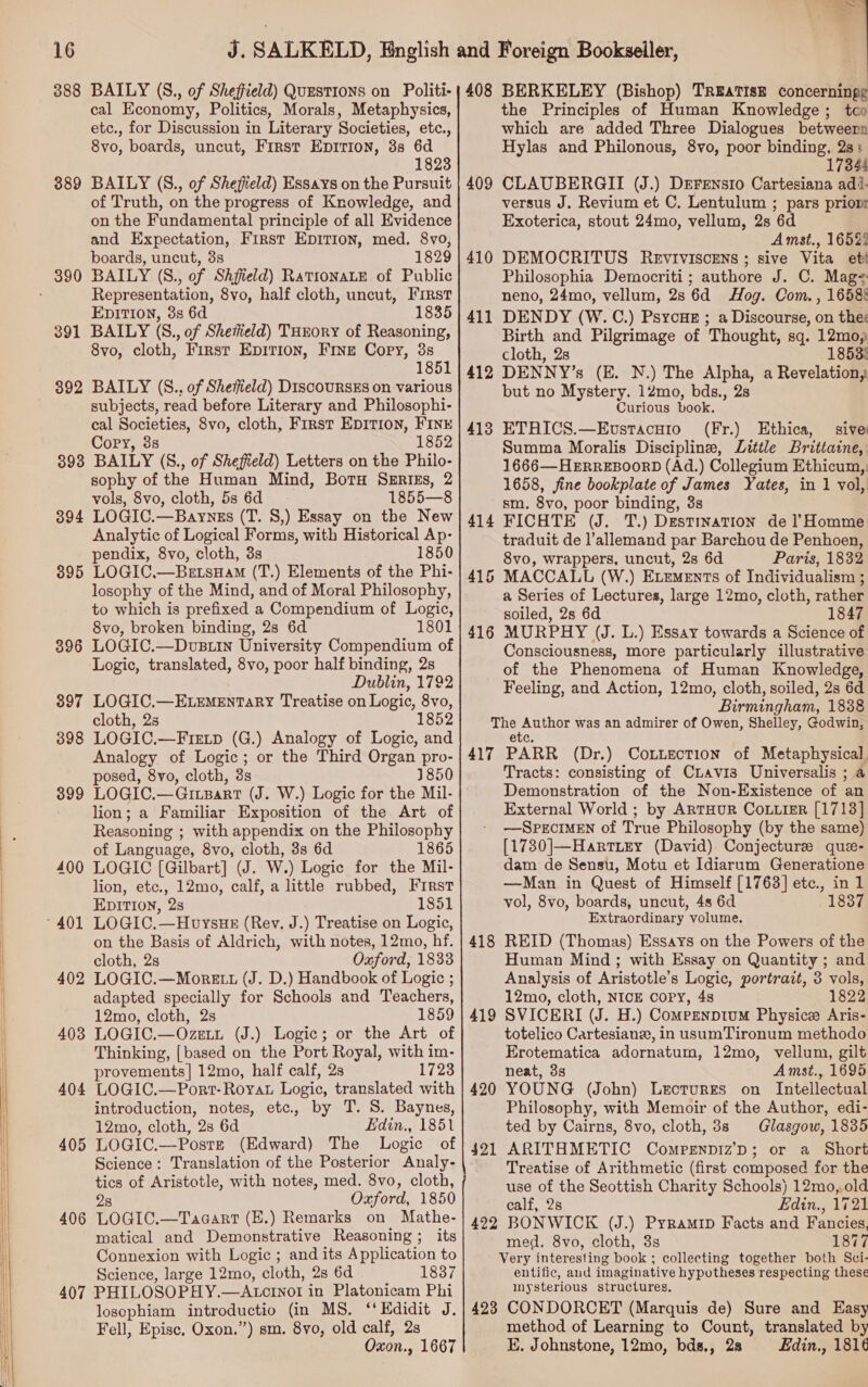   388 BAILY (S., of Sheffield) QuESTIONS on Politi- cal Economy, Politics, Morals, Metaphysics, etc., for Discussion in Literary Societies, etc., 8vo, boards, uncut, First Epirion, 3s 6d 1823 889 BAILY (S., of Sheffield) Essays on the Pursuit of Truth, on the progress of Knowledge, and on the Fundamental principle of all Evidence and Expectation, First Epirion, med. 8vo, boards, uncut, 3s 1829 Representation, 8vo, half cloth, uncut, First EpItTion, 3s 6d 1835 391 BAILY (S., of Shefield) THrory of Reasoning, 8vo, cloth, First Epition, Fine Cory, 3s 1851 392 BAILY (S.., of Sheffield) D1scouRsSES on various subjects, read before Literary and Philosophi- cal Societies, 8vo, cloth, First EDITION, FINE Cory, 3s 1852 898 BAILY (S., of Sheffield) Letters on the Philo- sophy of the Human Mind, BotH Szrizs, 2 vols, 8vo, cloth, 5s 6d 1855—8 394 LOGIC.—Baynss (T. S,) Essay on the New Analytic of Logical Forms, with Historical Ap- pendix, 8vo, cloth, 3s 1 895 LOGIC.—BetsHam (T.) Elements of the Phi- losophy of the Mind, and of Moral Philosophy, to which is prefixed a Compendium of Logic, 8vo, broken binding, 2s 6d 1801 396 LOGIC.—DuBLin University Compendium of Logic, translated, 8vo, poor half binding, 2s Dublin, 1792 397 LOGIC.—ELemEntaRy Treatise on Logic, 8vo, cloth, 2s 1852 398 LOGIC.—Fretp (G.) Analogy of Logic, and Analogy of Logic; or the Third Organ pro- posed, 8vo, cloth, 3s 1850 399 LOGIC.—GrLBart (J. W.) Logic for the Mil- lion; a Familiar Exposition of the Art of Reasoning ; with appendix on the Philosophy of Language, 8vo, cloth, 3s 6d 1865 400 LOGIC [Gilbart] (J. W.) Logic for the Mil- lion, etc., 12mo, calf, a little rubbed, First EDITION, 2s 1851 on the Basis of Aldrich, with notes, 12mo, hf. cloth, 2s Oaford, 1833 402 LOGIC.—Monrett (J. D.) Handbook of Logic ; adapted specially for Schools and Teachers, 12mo, cloth, 2s 1859 403 LOGIC.—Ozeut (J.) Logic; or the Art of Thinking, [based on the Port Royal, with im- provements] 12mo, half calf, 2s 1723 404 LOGIC.—Port-Royat Logic, translated with introduction, notes, etc, by T. S. Baynes, 12mo, cloth, 2s 6d Edin., 1851 405 LOGIC.—Postz (Edward) The Logic of Science: Translation of the Posterior Analy- tics of Aristotle, with notes, med. 8vo, cloth, 2s Oxford, 1850 406 LOGIC.—Taacart (E.) Remarks on Mathe- matical and Demonstrative Reasoning; its Connexion with Logic ; and its Application to Science, large 12mo, cloth, 2s 6d 1837 407 PHILOSOPHY.—ALtcr1not in Platonicam Phi Fell, Epise, Oxon.”) sm. 8vo, old calf, 2s Oxon., 1667 408 BERKELEY (Bishop) TREATISE concerningg the Principles of Human Knowledge; tco which are added Three Dialogues betweern Hylas and Philonous, 8vo, poor binding, 2s: 17344 409 CLAUBERGII (J.) Drrensio Cartesiana adi- versus J. Revium et C. Lentulum ; pars prioni Exoterica, stout 24mo, vellum, 2s 6d Amst., 16523 410 DEMOCRITUS Revtiviscrns ; sive Vita ett Philosophia Democriti; authore J. C. Mag- neno, 24mo, vellum, 2s 6d Hog. Com. , 1658§ 411 DENDY (W.C.) Psyoue ; a Discourse, on thes Birth and Pilgrimage of Thought, sq. 12mo, cloth, 2s 1853: 412 DENNY’s (E. N.) The Alpha, a Revelation, but no Mystery. 12mo, bds., 2s Curious book. 413 ETHICS.—Evstacuio (Fr.) Ethica, sive Summa Moralis Discipline, Little Brittaine,: 1666— HERREBOORD (Ad.) Collegium Ethicum, 1658, fine bookplate of James Yates, in 1 vol, sm. 8vo, poor binding, 3s 414 FICHTE (J. T.) Destination de ]l’Homme traduit de l’allemand par Barchou de Penhoen, 8vo, wrappers, uncut, 2s 6d Paris, 1832 415 MACCALL (W.) Exements of Individualism ; a Series of Lectures, large 12mo, cloth, rather soiled, 2s 6d 1847 416 MURPHY (J. L.) Essay towards a Science of Consciousness, more particularly illustrative of the Phenomena of Human Knowledge, Feeling, and Action, 12mo, cloth, soiled, 2s 6d Birmingham, 1838 The Author was an admirer of Owen, Shelley, Godwin, etc. 417 PARR (Dr.) ConLection of Metaphysical. Tracts: consisting of Chavis Universalis ; a Demonstration of the Non-Existence of an External World ; by ARTHUR CoLLieR [1713] —SPECIMEN of True Philosophy (by the same) [1730]|—Harttey (David) Conjecture que- dam de Sensu, Motu et Idiarum Generatione —Man in Quest of Himself [1763] etc., in 1 vol, 8vo, boards, uncut, 4s 6d 1837 Extraordinary volume. 418 REID (Thomas) Essays on the Powers of the Human Mind ; with Essay on Quantity ; and Analysis of Aristotle’s Logic, portrait, 3 vols, 12mo, cloth, NICE cory, 4s 1822 419 SVICERI (J. H.) Compenptum Physice Aris- totelico Cartesian, in usumTironum methodo Erotematica adornatum, 12mo, vellum, gilt neat, 3s Amst., 1695 420 YOUNG (John) Lecturrs on _ Intellectual Philosophy, with Memoir of the Author, edi- ted by Cairns, 8vo, cloth, 3s Glasgow, 1835 ARITHMETIC Compenniz’p; or a Short Treatise of Arithmetic (first composed for the use of the Seottish Charity Schools) 12mo, old calf, 2s Edin., 1721 422 BONWICK (J.) Pyramip Facts and Fancies, med. 8vo, cloth, 3s 1877 Very interesting book ; collecting together both Sci- entific, and imaginative hypotheses respecting these mysterious structures. method of Learning to Count, translated by E. Johnstone, 12mo, bds., 28 Edin., 1816 42 _—