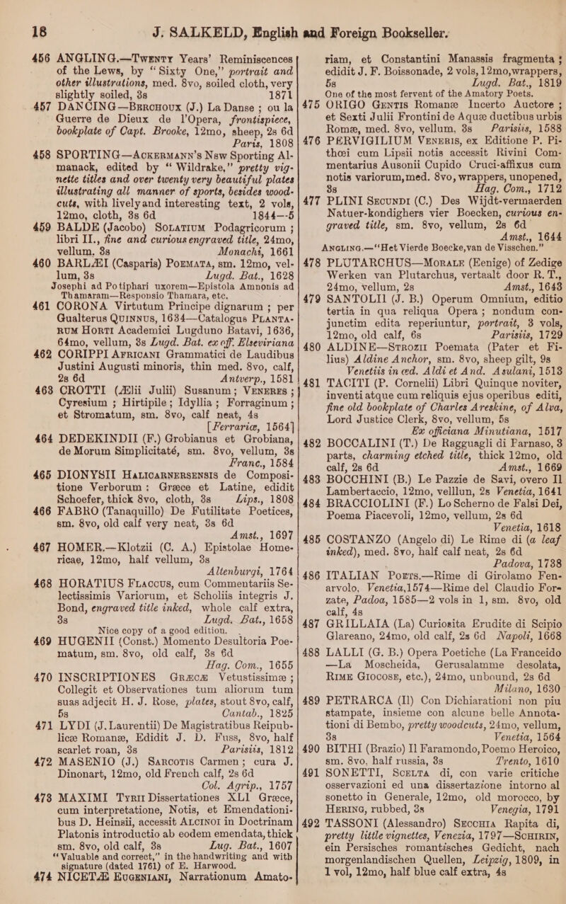 456 ANGLING.—Twenry Years’ Reminiscences of the Lews, by “Sixty One,” portrait and other illustrations, med. 8vo, soiled cloth, very slightly soiled, 3s 1871 457 DANCIN G—Brronoux (J.) La Danse ; ou la Guerre de Dieux de lOpera, frontispiece, bookplate of Capt. Brooke, 12mo, sheep, 28 6d Paris, 1808 458 SPORTING—AckErRmann’s Nsw Sporting Al- manack, edited by ‘‘ Wildrake,” pretty vig- nette titles and over twenty very beautiful plates illustrating all manner of sports, besides wood- cuts, with livelyand interesting text, 2 vols, 12mo, cloth, 3s 6d 1844—-5 459 BALDE (Jacobo) Soxatium Podagricorum ; libri II., fine and curious engraved title, 24mo, vellum, 3s Monachi, 1661 460 BARL EI (Casparis) Pormata, sm. 12mo, vel- lum, 3s Lugd. Bat., 1628 Josephi ad Potiphari uxorem—Epistola Amnonis ad Thamaram—Responsio Thamara, etc. 461 CORONA Virtutum Principe dignarum ; per Gualterus Quinnus, 1634—Catalogus PLanTa- RUM HortTI Academici Lugduno Batavi, 1636, 64mo, vellum, 3s Lugd. Bat. ex off. Elseviriana 462 CORIPPI Arricant Grammatici de Laudibus Justini Augusti minoris, thin med. 8vo, calf, 28 6d Antverp., 1581 463 CROTTI (ii Julii) Susanum; VENEREs ; Cyresium ; Hirtipile; Idyllia; Forraginum ; et Stromatum, sm. 8vo, calf neat, 4s [Ferrarie, 1564] 464 DEDEKINDII (F.) Grobianus et Grobiana, de Morum Simplicitaté, sm. 8vo, vellum, 3s Franc., 1584 465 DIONYSII Haticarnersensis de Composi- tione Verborum: Grace et Latine, edidit Schoefer, thick 8vo, cloth, 3s Lips., 1808 466 FABRO (Tanaquillo) De Futilitate Poetices, sm. 8vo, old calf very neat, 3s 6d Amst., 1697 467 HOMER.—Klotzii (C. A.) Epistolae Home- ricae, 12mo, half vellum, 3s Altenburgi, 1764 468 HORATIUS F raccus, cum Commentariis Se- lectissimis Variorum, et Scholiis integris J. Bond, engraved title inked, whole calf extra, 33 Lugd. Bat., 1658 Nice copy of a good edition. . 469 HUGENII (Const.) Momento Desultoria Poe- matum, sm. 8vo, old calf, 3s 6d Hag. Com., 1655 470 INSCRIPTIONES GracmH Vetustissime ; Collegit et Observationes tum aliorum tum suas adjecit H. J. Rose, plates, stout 8vo, calf, 5s Cantab., 1825 471 LYDI (J. Laurentii) De Magistratibus Reipub- licee Romane, Edidit J. D. Fuss, 8vo, half scarlet roan, 3s Parisits, 1812 472 MASENIO (J.) Sarcotis Carmen; cura J, Dinonart, 12mo, old French calf, 2s 6d Ool. Agrip., 1757 473 MAXIMI Tyrit Dissertationes XLI1 Grece, cum interpretatione, Notis, et Emendationi- bus D. Heinsii, accessit ALCINOI in Doctrinam Platonis introductio ab eodem emendata, thick sm. 8vo, old calf, 3s Lug. Bat., 1607 ‘Valuable and correct,” in the handwriting and with signature (dated 1761) of E. Harwood. 474 NICETAL Evceniani, Narrationum Amato- a riam, et Constantini Manassis fragmenta ; edidit J. F. Boissonade, 2 vols, 12mo,wrappers, 5g LIugd. Bat., 1819 One of the most fervent of the anes Poets. 475 ORIGO Grntis Romane Incerto Auctore ; et Sexti Julii Frontini de Aquee ductibus urbis Rome, med. 8vo, vellum, 3s Parisizs, 1588 476 PERVIGILIUM Veneris, ex Editione P. Pi- theei cum Lipsii notis accessit Rivini Com- mentuarius Ausonii Cupido Cruci-affixus cum Poe variorum, med. 8vo, wrappers, unopened, Hag. Com., 1712 477 PLINI SEecunp1 (C.) Des Wijdt- vermaerden Natuer-kondighers vier Boecken, curious en- graved title, sm, 8vo, vellum, 28 6d Amst., 1644 Anaiina.— ‘Het Vierde Boecke,van de Visschen.” 478 PLUTARCHUS—Morats (Eenige) of Zedige Werken van Plutarchus, vertaalt door R. T., 24mo, vellum, 2s Amst., 1643 SANTOLII (J. B.) Operum Omnium, editio tertia in qua reliqua Opera; nondum con- junctim edita reperiuntur, portrait, 3 vols, 12mo, old calf, 6s Parisiis, 1729 ALDINE—Strozir Poemata (Pater et Fi- lius) Aldine Anchor, sm. 8vo, sheep gilt, 9s Venetiis in ed. Aldi et And. Asulani, 1513 TACITI (P. Cornelii) Libri Quinque noviter, inventi atque cum reliquis ejus operibus editi, fine old bookplate of Charles Areskine, of Alva, Lord Justice Clerk, 8vo, vellum, 5s Ex officiana Minutiana, 1517 BOCCALINI (T.) De Ragguagli di Parnaso, 3 parts, charming etched title, thick 12mo, old calf, 28 6d Amst., 1669 BOCCHINI (B.) Le Pazzie de Savi, overo Il Lambertaccio, 12mo, velllun, 2s Venetia, 1641 BRACCIOLINI (F.) Lo Scherno de Falsi Dei, Poema Piacevoli, 12mo, vellum, 2s 6d Venetia, 1618 COSTANZO (Angelo di) Le Rime di (a leaf inked), med. 8vo, half calf neat, 2s 6d Padova, 1738 ITALIAN Porrs.—Rime di Girolamo Fen- arvolo, Venetta,1574—Rime del Claudio For- zate, Padoa, 1585—2 vols in 1, sm. 8vo, old calf, 4s GRILLAIA (La) Curiosita Erudite di Scipio Glareano, 24mo, old calf, 28 6d Napoli, 1668 LALLI (G. B.) Opera Poetiche (La Franceido —lLa Moscheida, Gerusalamme desolata, RIME G10coss3, etc.), 24mo, unbound, 2s 6d Milano, 1630 PETRARCA (Il) Con Dichiarationi non piu stampate, insieme con alcune belle Annota- tioni di Bembo, pretty woodcuts, 24mo, vellum, 38 Venetia, 1564 BITHI (Brazio) I] Faramondo, Poemo Heroico, sm. 8vo, half russia, 3s Trento, 1610 SONETTI, ScettTa di, con varie critiche osservazioni ed una dissertazéone intorno al sonetto in Generale, 12mo, old morocco, by Herine, rubbed, 3s Venegia, 1791 TASSONI (Alessandro) Srcouta Rapita di, pretty little vignettes, Venezia, 1797—ScutRIn, ein Persisches romantisches Gedicht, nach morgenlandischen Quellen, Leipzig, 1809, in 1 vol, 12mo, half blue calf extra, 4s 479 480 481 482 48 484 ie) 48 on 486 487 488 489 490 491 492