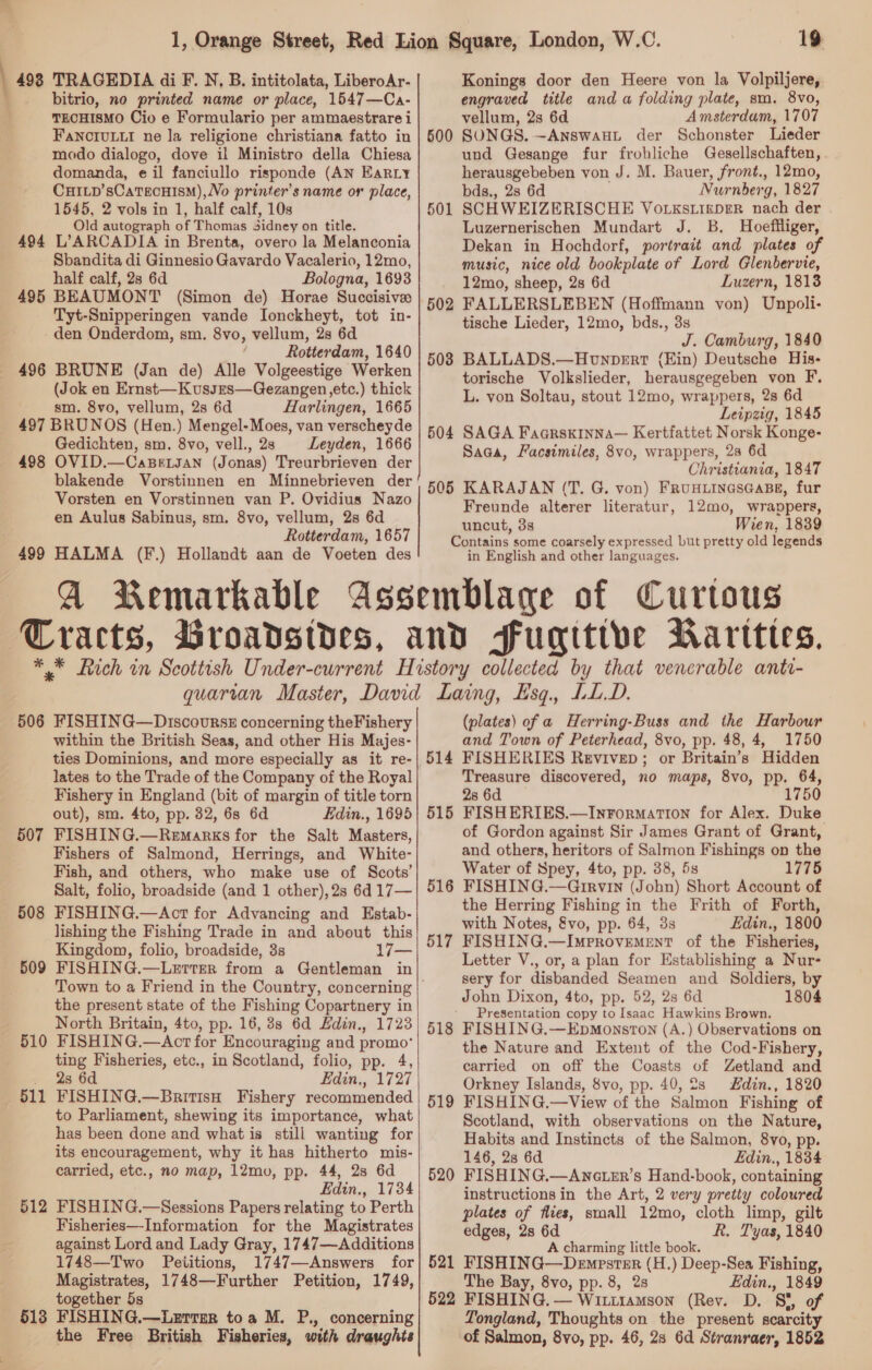 bitrio, no printed name or place, 1547—Ca- TECHISMO Cio e Formulario per ammaestrare i FANOCIULLI ne la religione christiana fatto in modo dialogo, dove il Ministro della Chiesa domanda, e il fanciullo risponde (AN EarRLy CHILD’sCaTEcHISM),Vo printer’s name or place, 1545, 2 vols in 1, half calf, 10s Old autograph of Thomas Sidney on title. 494 L’ARCADIA in Brenta, overo la Melanconia Sbandita di Ginnesio Gavardo Vacalerio, 12mo, half calf, 2s 6d Bologna, 1693 495 BEAUMONT (Simon de) Horae Succisive Tyt-Snipperingen vande Ionckheyt, tot in- -den Onderdom, sm. 8vo, vellum, 2s 6d . Rotterdam, 1640 496 BRUNE (Jan de) Alle Volgeestige Werken (Jok en Ernst—Kusses—Gezangen etc.) thick sm. 8vo, vellum, 2s 6d Harlingen, 1665 497 BRUNOS (Hen.) Mengel-Moes, van verscheyde Gedichten, sm. 8vo, vell., 2s Leyden, 1666 498 OVID.—CaBetsan (Jonas) Treurbrieven der blakende Vorstinnen en Minnebrieven der Vorsten en Vorstinnen van P. Ovidius Nazo en Aulus Sabinus, sm. 8vo, vellum, 2s 6d Rotterdam, 1657 19 engraved title and a folding plate, sm. 8vo, vellum, 2s 6d Amsterdam, 1707 SONGS. —~ANnswaHL der Schonster Lieder und Gesange fur frohliche Gesellschaften, herausgebeben von J. M. Bauer, front., 12mo, bds., 2s 6d Nurnberg, 1827 SCHWEIZERISCHE Vorxstinper nach der Luzernerischen Mundart J. B. Hoeffliger, Dekan in Hochdorf, portrait and plates of music, nice old bookplate of Lord Glenbervie, 12mo, sheep, 2s 6d Luzern, 1813 FALLERSLEBEN (Hoffmann von) Unpoli- tische Lieder, 12mo, bds., 3s J. Camburg, 1840 508 BALLADS.—Honpert (Hin) Deutsche His- torische Volkslieder, herausgegeben von F, L. von Soltau, stout 12mo, wrappers, 2s 6d Leipzig, 1845 504 SAGA Faarskinna— Kertfattet Norsk Konge- Saga, Facsimiles, 8vo, wrappers, 28 6d Christiania, 1847 505 KARAJAN (T. G. von) FruxuinesGaBe, fur Freunde alterer literatur, 12mo, wrappers, uncut, 3s Wien, 1839 Contains some coarsely expressed but pretty old legends in English and other languages. 500 501 502 506 FISHING—Discourss concerning theFishery within the British Seas, and other His Majes- ties Dominions, and more especially as it re- lates to the Trade of the Company of the Royal Fishery in England (bit of margin of title torn out), sm. 4to, pp. 32, 6s 6d Edin., 1695 FISHING.—Remarks for the Salt Masters, Fishers of Salmond, Herrings, and White- Fish, and others, who make use of Scots’ Salt, folio, broadside (and 1 other), 2s 6d 17— FISHING.—Act for Advancing and Estab- lishing the Fishing Trade in and about this Kingdom, folio, broadside, 3s 17— FISHING.—Letter from a Gentleman in 507 508 509 the present state of the Fishing Copartnery in North Britain, 4to, pp. 16, 3s 6d Edin., 1723 FISHING.—Act for Encouraging and promo’ ting Fisheries, etc., in Scotland, folio, pp. 4, 2s 6d FISHING.—BritisH Fishery recommended to Parliament, shewing its importance, what has been done and what is still wanting for its encouragement, why it has hitherto mis- carried, etc., no map, 12mo, pp. 44, 2s 6d Edin., 1734 FISHING.—Sessions Papers relating to Perth Fisheries—-Information for the Magistrates against Lord and Lady Gray, 1747—Additions 1748—Two Peiitions, 1747—Answers for Magistrates, 1748—Further Petition, 1749, together 5s 513 FISHING.—Laurrar toa M. P., concerning the Free British Fisheries, with draughts 510 511 512  (plates) of a Herring-Buss and the Harbour and Town of Peterhead, 8vo, pp. 48, 4, 1750 514 FISHERIES Revivep; or Britain’s Hidden Treasure discovered, no maps, 8vo, pp. 64, 2s 6d 1750 515 FISHERIES.—InFormation for Alex. Duke of Gordon against Sir James Grant of Grant, and others, heritors of Salmon Fishings on the Water of Spey, 4to, pp. 38, 5s 1775 516 FISHING.—Girvin (John) Short Account of the Herring Fishing in the Frith of Forth, with Notes, &amp;vo, pp. 64, 3s Edin., 1800 FISHING.—Improvement of the Fisheries, Letter V., or, a plan for Establishing a Nur- sery for disbanded Seamen and Soldiers, by John Dixon, 4to, pp. 52, 2s 6d 1804 Presentation copy to Isaac Hawkins Brown. FISHING.—EpMonston (A.) Observations on the Nature and Extent of the Cod-Fishery, carried on off the Coasts of Zetland and Orkney Islands, 8vo, pp. 40, 2s din., 1820 FISHING.—View of the Salmon Fishing of Scotland, with observations on the Nature, Habits and Instincts of the Salmon, 8vo, pp. 146, 28 6d Edin., 1834 FISHING.—AnctzEr’s Hand-book, containing instructions in the Art, 2 very pretty coloured plates of flies, small 12mo, cloth limp, gilt edges, 28 6d R. Tyas, 1840 A charming little book. 521 FISHING—Dempester (H.) Deep-Sea Fishing, The Bay, 8vo, pp. 8, 2s Edin., 1849 522 FISHING. — Wititamson (Rev. D. s of Tongland, Thoughts on the present scarcity of Salmon, 8vo, pp. 46, 28 6d Stranraer, 1852 517 518 519 520