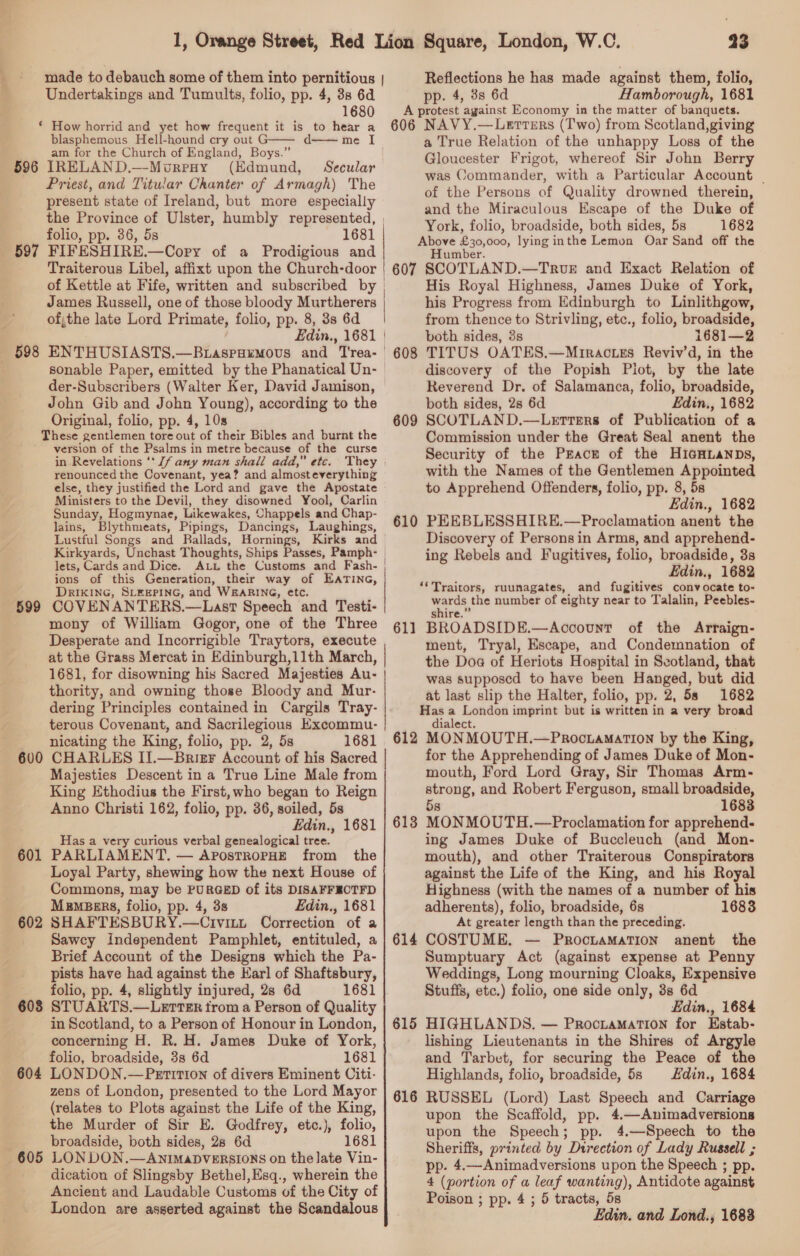 596 597 598 Undertakings and Tumults, folio, pp. 4, 38 6d 1680 * How horrid and yet how frequent it is to hear a blasphemous Hell-hound cry out d——— me am for the Church of England, Boys.” IRELAND.—-MourpHy (Edmund, Secular Priest, and Titular Chanter of Armagh) The present state of Ireland, but more especially folio, pp. 36, 5s 1681 FIFESHIRE.—Cory of a Prodigious and A 606 23 Reflections he has made against them, folio, pp. 4, 3s 6d Hamborough, 1681 protest ‘against Economy in the matter of banquets. NAVY.—Lervers (Two) from Scotland,giving a True Relation of the unhappy Loss of the Gloucester Frigot, whereof Sir John Berry was Commander, with a Particular Account _ of the Persons of Quality drowned therein, and the Miraculous Escape of the Duke of York, folio, broadside, both sides, 5s 1682 Above £30,000, lying inthe Lemon Oar Sand off the Humber. of Kettle at Fife, written and subscribed by | James Russell, one of those bloody Murtherers of;the late Lord Primate, folio, pp. 8, 3s 6d sonable Paper, emitted by the Phanatical Un- der-Subscribers (Walter Ker, David Jamison, John Gib and John Young), according to the Original, folio, pp. 4, 10s These gentlemen tore ue of their Bibles and burnt the version of the Psalms in metre because of the curse in Revelations ‘‘J/ any man shall add,” etc. renounced the Covenant, yea? and almost everything else, they justified the Lord and gave the Apostate Ministers to the Devil, they disowned Yool, Carlin Sunday, Hogmynae, Likewakes, Chappels and Chap- lains, Blythmeats, Pipings, Dancings, Laughings, Lustful Songs and Rallads, Hornings, Kirks and Kirkyards, Unchast Thoughts, Ships Passes, Pamph- lets, Cards and Dice. ALt the Customs and Fash- ions of this Generation, their way of EATING, DRIKING, SLEEPING, and WEARING, etc. COVENANTERS.—Last Speech and Testi- mony of William Gogor, one of the Three Desperate and Incorrigible Traytors, execute at the Grass Mercat in Edinburgh,11th March, 1681, for disowning his Sacred Majesties Au- thority, and owning those Bloody and Mur- dering Principles contained in Cargils Tray- terous Covenant, and Sacrilegious Excommu- nicating the King, folio, pp. 2, 5s 1681 CHARLES II.—Brier Account of his Sacred Majesties Descent ina True Line Male from King Ethodius the First, who began to Reign Anno Christi 162, folio, pp. 36, soiled, 5s Edin., 1681 Has a very curious verbal genealogical tree. PARLIAMENT, — ApostRoPpHE from _ the Loyal Party, shewing how the next House of Commons, may be PURGED of its DISAFFEOTFD Msmpbers, folio, pp. 4, 3s Edin., 1681 SHAFTESBURY.—Civitt Correction of a Sawcy Independent Pamphlet, entituled, a Brief Account of the Designs which the Pa- pists have had against the Karl of Shaftsbury, folio, pp. 4, slightly injured, 2s 6d 1681 in Scotland, to a Person of Honour in London, concerning H. R. H. James Duke of York, folio, broadside, 38 6d 1681 zens of London, presented to the Lord Mayor (relates to Plots against the Life of the King, the Murder of Sir E. Godfrey, etc.), folio, broadside, both sides, 28 6d 1681 dication of Slingsby Bethel,Esq., wherein the Ancient and Laudable Customs of the City of London are asserted against the Scandalous 608 609 610 61] 612 613 614 615 616 His Royal Highness, James Duke of York, his Progress from Edinburgh to Linlithgow, from thence to Strivling, etc., folio, broadside, both sides, 3s 1681—2 TITUS OATES.—Mrracies Reviv’d, in the discovery of the Popish Pilot, by the late Reverend Dr. of Salamanca, folio, broadside, both sides, 2s 6d Edin., 1682 SCOTLAND.—Letrers of Publication of a Commission under the Great Seal anent the Security of the Pracr of the HIGHLaNDs, with the Names of the Gentlemen Appointed to Apprehend Offenders, folio, pp. 8, 5s Edin., 1682 PEEBLESSHIRE.—Proclamation anent the Discovery of Persons in Arms, and apprehend- ing Rebels and Fugitives, folio, broadside, 3s Edin., 1682 ‘*Traitors, ruunagates, and fugitives convocate to- Many the number of eighty near to Talalin, Peebles- BROADSIDE. —Acocount of the Arraign- ment, Tryal, Escape, and Condemnation of the Doa of Heriots Hospital in Scotland, that was supposed to have been Hanged, but did at last slip the Halter, folio, pp. 2, 5s 1682 eh ane imprint but is written in a very broad lalect. MON MOUTH.—PRrocLamaATION by the King, for the Apprehending of James Duke of Mon- mouth, Ford Lord Gray, Sir Thomas Arm- strong, and Robert Ferguson, small broadside, 5s 16838 MONMOUTH.—Proclamation for apprehend. ing James Duke of Buccleuch (and Mon- mouth), and other Traiterous Conspirators against the Life of the King, and his Royal Highness (with the names of a number of his adherents), folio, broadside, 6s 1683 At greater length than the preceding. COSTUME. — ProctamaTIon anent the Sumptuary Act (against expense at Penny Weddings, Long mourning Cloaks, Expensive Stuffs, etc.) folio, one side only, 3s 6d Edin., 1684 HIGHLANDS. — ProcramaTion for Estab- lishing Lieutenants in the Shires of Argyle and Tarbet, for securing the Peace of the Highlands, folio, broadside, 58 Hdin., 1684 RUSSEL (Lord) Last Speech and Carriage upon the Scaffold, pp. 4.—Animadversions upon the Speech; pp. 4.—Speech to the Sheriffs, printed by Direction of Lady Russell ; pp. 4.—Animadversions upon the Speech ; pp. 4 (portion of a leaf wanting), Antidote against Poison ; pp. 4 ; 5 tracts, 5s Edin. and Lond.; 1683