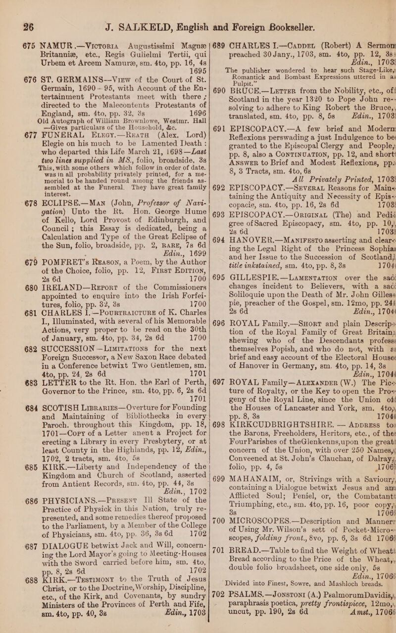 etc., Regis Gulielmi Tertii, qui 1695 Germain, 1690-95, with Account of the En- England, sm. 4to, pp. 32, 38s 1696 677 678 679 680 681 682 683 684 685 686 687 688 —Gives particulars of the Household, &amp;c. FUNERAL Exray.—Reata (Alex. Lord) Elegie on his much to be Lamented Death : who departed this Life March 21, 1698 —Las¢t two lines supplied in MS., folio, broadside, 3s was in all probability privately printed, for a me- morial to be handed round among the friends as- sembled at the Funeral. They have great family interest. ECLIPSE.—Man (John, Professor of Navi- gation) Unto the Rt. Hon. George Hume of Kello, Lord Provost of Edinburgh, and Council; this Essay is dedicated, being a Calculation and Type of the Great Eclipse of the Sun, folio, broadside, pp. 2, RARE, 7s 6d : Edin., 1699 POMFRET’s Ruason, a Poem, by the Author of the Choice, folio, pp. 12, First Epirion, 2s 6d 1700 IRELAND—Report of the Commissioners appointed to enquire into the Irish Forfei- tures, folio, pp. 32, 38 1700 CHARLES I.—Povurrraicrurs of K. Charles I., Illuminated, with several of his Memorable Actions, very proper to be read on the 30th of January, sm. 4to, pp. 34, 2s 6d 1700 SUCCESSION —Limirations for the next Foreign Successor, a New Saxon Race debated in a Conference betwixt Two Gentlemen, sm. 4to, pp. 24, 28 6d 1701 LETTER to the Rt. Hon. the Earl of Perth, Governor to the Prince, sm. 4to, pp. 6, gee 1701 SCOTISH Lisprarres—Overture for Founding and Maintaining of bibliothecks in every Paroch. throughout this Kingdom, pp. 18, 1701—Copy of a Letter anent a Project for erecting a Library in every Presbytery, or at least County in the Highlands, pp. 12, £din., 1702, 2 tracts, sm. 4to, 5s Kingdom and Church of Scotland, asserted from Antient Records, sm. 4to, pp. 44, 3s Edin., 1702 PHYSICIANS.—Present Ill State of the Practice of Physick in this Nation, truly re- presented, and some remedies thereof proposed to the Parliament, by a Member of the College of Physicians, sm. 4to, pp. 36, 3s 6d 1702 DIALOGUE betwixt Jack and Will, concern- ing the Lord Mayor's going to Meeting- Houses with the Sword carried before him, sm. 4to, pp. 8, 28 Sd 1702 KIRK.—Terstimony to the Truth of Jesus Christ, or to the Doctrine, Worship, Discipline, etc., of the Kirk, and Covenants, by sundry Ministers of the Provinces of Perth and Fife, sm. 4to, pp. 40, 3s Edin., 1703  689 CHARLES I.—Cappet (Robert) A Sermom preached 30Jany., 1703, sm. 4to, pp. 12, 3s: Edin., 1703: The publisher wondered to hear such Stage-Like,; panos and Bombast Expressions uttered in az ulpit. 691 692 693 694 695 696 697 700 701 Scotland in the year 1320 to Pope John re-- solving to adhere to King Robert the Bruce,, translated, sm. 4to, pp. 8, 5s Edin., 1703: EPISCOPACY.—A few brief and Moderm Reflexions perswading a just Indulgence to be granted to the Episcopal Clergy and People; pp. 8, also a CONTINUATION, pp. 12, and short ANSWER to Brief and Modest Reflexions, ppo 8, 3 Tracts, sm. 4to, 6s All Privately Printed, 1703% EPISCOPACY.—SeEverat Reasons for Main«: taining the Antiquity and Necessity of Epis-: copacie, sm. 4to, pp. 16, 28 6d 1702: EPISCOPACY.—Orier1naL (The) and Pedii gree ofSacred Episcopacy, sm. 4to, pp. 10,), 2s 6d 17033 HANOVER.—ManlIFEstT0 asserting and clear-. ing the Legal Right of the Princess Sophias and her Issue to the Succession of Scotland, title inkstained, sm. 4to, pp. 8, 38 1704: GILLESPIE.—LamMeytaTion over the sade changes incident to Believers, with a saci Soliloquie upon the Death of Mr. John Gilless pie, preacher of the Gospel, sm. 12mo, pp. 244 2s 6d Edin., 1704: ROYAL Family.—SHort and plain Descrips tion of the Royal Family of Great Britaina shewing who of the Descendants profess: themselves Popish, and who do not, with as brief and easy account of the Electoral House¢ of Hanover in Germany, sm. 4to, pp. 14, 3s Edin., 17048 ROYAL Family—ALExanDER (W.) The Pic ture of Royalty, or the Key to open the Pro»: geny of the Royal Line, since the Union of! the Houses of Lancaster and York, sm. 4toy, pp. 8, 3s 17044 KIRKCUDBRIGHTSHIRE. — ApvpreEss too the Barons, Freeholders, Heritors, etc., of thee FourParishes of theGlenkenns,upon the great concern of the Union, with over 250 Names,i Conveened at St. John’s Clauchan, of Dalrayy, folio, pp. 4, 5s 1706) MAHANAIM, or, Strivings with a Savioury, containing a Dialogue betwixt Jesus and amn Afflicted Soul; Peniel, or, the Combatantt Triumphing, etc., sm. 4to, pp. 16, poor copy, 8 17066 MICROSCOPES.—Description and Mannerr of Using Mr. Wilson’s sett of Pocket-Micro- scopes, folding front., 8vo, pp. 6, 8s 6d 17066 BREAD.—Table to find the Weight of Wheatt Bread according to the Price of the Wheat,, double folio broadsheet, one side only, 5s Edin., 17066 Divided into Finest, Sowre, and Mashloch breads. paraphrasis poetica, pretty frontispiece, 12mo,), uncut, pp. 190, 2s 6d Amst., 17068