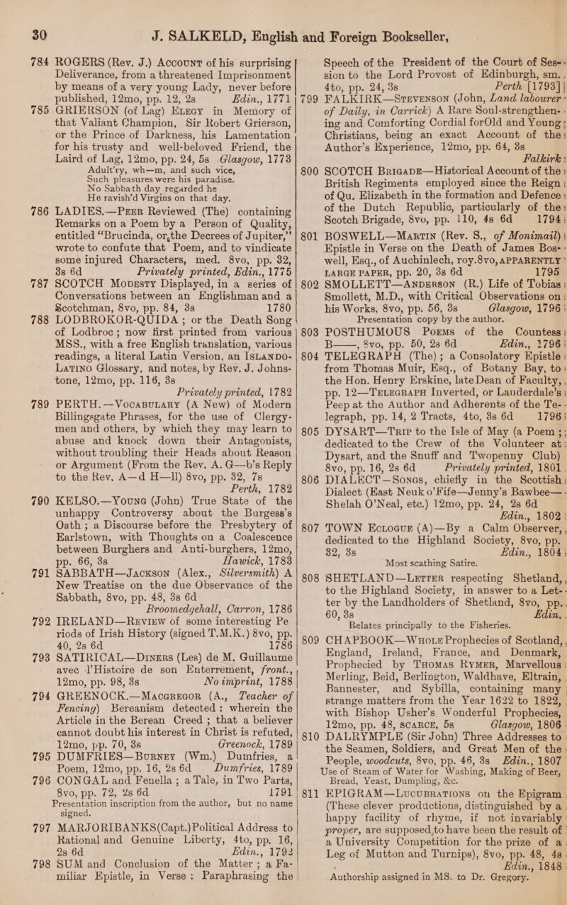 784 785 786 787 788 789 790 791 792 793 794 795 796 797 798 ROGERS (Rev. J.) Account of his surprising Deliverance, from a threatened Imprisonment by means of a very young Lady, never before published, 12mo, pp. 12, 2s Edin., 1771 GRIERSON (of Lag) Eneay in Memory of that Valiant Champion, Sir Robert Grierson, or the Prince of Darkness, his Lamentation for his trusty and well-beloved Friend, the Laird of Lag, 12mo, pp. 24, 5s Glasgow, 1773 Adult’ry, wh—m, and such vice, Such pleasures were his paradise. No Sabbath day regarded he He ravish’d Virgins on that day. LADIES.—Perer Reviewed (The) containing Remarks on a Poem by a Person of Quality, entitled “Brucinda, or,the Decrees of Jupiter,’ wrote to confute that Poem, and to vindicate some injured Characters, med. 8vo, pp. 82, 3s 6d Privately printed, Edin., 1775 SCOTCH Mopssty Displayed, in a series of Conversations between an Englishman and a Scotchman, 8vo, pp. 84, 3s 1780 LODBROKOR-QUIDA ; or the Death Song of Lodbroc; now first printed from various MSS., with a free English translation, various readings, a literal Latin Version, an ISLANDO- Latino Glossary, and notes, by Rev. J. Johns- tone, 12mo, pp. 116, 3s Privately printed, 1782 PERTH.—VocasBubary (A New) of Modern Billingsgate Phrases, for the use of Clergy- men and others, by which they may learn to abuse and knock down their Antagonists, without troubling their Heads about Reason or Argument (From the Rev. A. GQ—b’s Reply to the Rev, A—d H—ll) 8vo, pp. 32, 7s Perth, 1782 KELSO.—Youne (John) True State of the unhappy Controversy about the Burgess’s Oath ; a Discourse before the Presbytery of Earlstown, with Thoughts on a Coalescence between Burghers and Anti-burghers, 12mo, p. 66, 3s Hawick, 1783 SABBATH—Jackson (Alex., Silversmith) A New Treatise on the due Observance of the Sabbath, 8vo, pp. 48, 3s 6d Broomedgehall, Carron, 1786 IRELAND—Review of some interesting Pe riods of Irish History (signed T.M.K.) 8vo, pp. 40, 2s 6d 1786 SATIRICAL—Diners (Les) de M. Guillaume avec -l’Histoire de son Enterrement, front., | 12mo, pp. 98, 3s No imprint, 1788 | GREENOCK.—Macarecor (A., Teacher of Fenciny) Bereanism detected: wherein the Article in the Berean Creed ; that a believer cannot doubt his interest in Christ is refuted, 12mo, pp. 70, 3s Greenock, 1789 | DUMFRIES—Borney (Wm.) Dumfries, a! Poem, 12mo, pp. 16, 2s 6d Dumfries, 1789 CONGAL and Fenella ; a Tale, in Two Parts, 8vo, pp. 72, 2s 6d 1791 | Presentation inscription from the author, but no name signed. MARJORIBANKS(Capt.) Political Address to | Rational and Genuine Liberty, 4to, pp. 16, 2s 6d Edin., 1792 SUM and Conclusion of the Matter; a Fa- | miliar Epistle, in Verse: Paraphrasing the |       799 800 801 802 805 806 807 808 809 810 Speech of the President of the Court of Ses-- sion to the Lord Provost of Edinburgh, sm.. 4to, pp. 24, 3s Perth [1793] | FALKIRK—Srevenson (John, Zand labourer: of Daily, in Carrick) A Rare Soul-strengthen- - ing and Comforting Cordial forOld and Young; Christians, being an exact Account of the: Author’s Experience, 12mo, pp. 64, 8s Falkirk : SCOTCH BricapE—Historical Account of the : British Regiments employed since the Reign | of Qu. Elizabeth in the formation and Defence : of the Dutch Republic, particularly of the: Scotch Brigade, 8vo, pp. 110, 4s 6d 1794, BOSWELL—Manatin (Rev. S., of Monimail) | Epistle in Verse on the Death of James Bos: well, Esq., of Auchinlech, roy.8vo, APPARENTLY ° LARGE PAPER, pp. 20, 3s 6d 1795 SMOLLETT—AnpeErson (R.) Life of Tobias ; Smollett, M.D., with Critical Observations on: his Works, 8vo, pp. 56, 3s Glasgow, 1796 | Presentation copy by the author. POSTHUMOUS Poems of the Countess: B , 8vo, pp. 50, 2s 6d Edin., 1796} TELEGRAPH (The); a Consolatory Epistle : from Thomas Muir, Esq., of Botany Bay, to) the Hon. Henry Erskine, late Dean of Faculty, , pp. 12—TevecrapH Inverted, or Landerdale’s ; Peep at the Author and Adherents of the Te-- legraph, pp. 14, 2 Tracts, 4to, 3s 6d 1796} DYSART—TRIP to the Isle of May (a Poem ;; dedicated to the Crew of the Volunteer at: Dysart, and the Snuff and Twopenny Club) 8vo, pp. 16, 28 6d Privately printed, 1801. DIALECT—Sonas, chiefly in the Scottish: Dialect (East Neuk o’ fife—Jenny’s Bawbee— - Shelah O’Neal, etc.) 12mo, pp. 24, 2s 6d Edin., 1802 | TOWN Ectogur (A)—By a Calm Observer, , dedicated to the Highland Society, 8vo, pp. 32, 3s Edin., 1804:  Most scathing Satire. SHETLAND—LeTTER respecting Shetland,, to the Highland Society, in answer to a Let-- ter by the Landholders of Shetland, 8vo, pp.. 60, 38s din. . Relates principally to the Fisheries. CHAPBOOK—WHoO LE Prophecies of Scotland, England, Ireland, France, and Denmark, Prophecied by THomas RyMer, Marvellous | Merling, Beid, Berlington, Waldhave, Eltrain, . Bannester, aud Sybilla, containing many ° strange matters from the Year 1622 to 1822, | with Bishop Usher’s Wonderful Prophecies, 12mo, pp. 48, SCARCE, 5s Glasgow, 1806 | DALRYMPLE (Sir John) Three Addresses to . the Seamen, Soldiers, and Great Men of the: People, woodcuts, 8vo, pp. 46, 3s Hdin., 1807 Bread, Yeast, Dumpling, &amp;c. (These clever productions, distinguished by a. happy facility of rhyme, if not invariably ' proper, are supposed,to have been the result of | a University Competition for the prize of a. Leg of Mutton and Turnips), 8vo, pp. 48, 48 | ; Edin., 1848 | Authorship assigned in MS. to Dr. Gregory.
