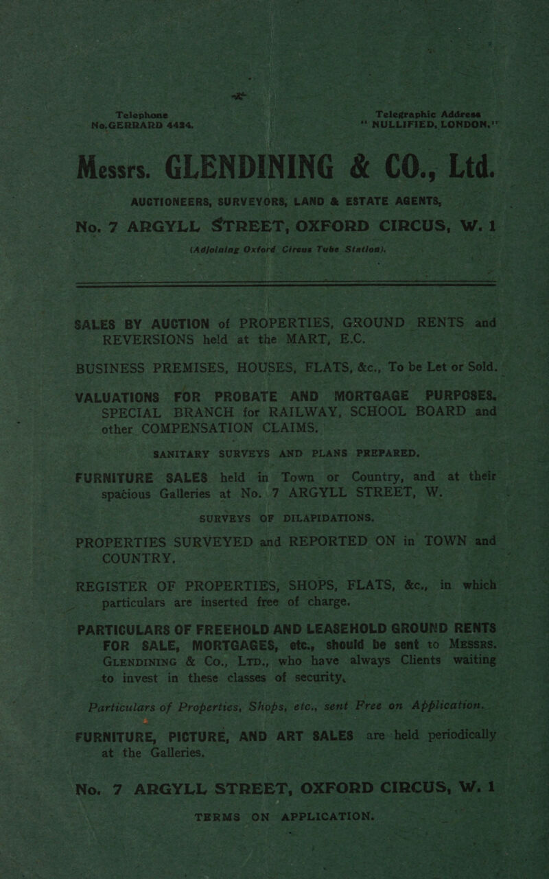  ~ 4 mY od ce Bane $ Aer aR gee « - . a8 ao enna . rt a o ; ont ey es DOE ag Si Pate at OR a x , : da? os m a : pat vies. hers eaters : SA ein cated Meee nakhe oe EN _ . hare dee iy a fe = d F 5 Phe * #0 2 ee “ nee : y bats _ v Z y ., sow noe —_ nares oe . ; Sl Pe ea miele 2 aN eat or, 3 cae tees . See sgh Se dw &lt; ane - &lt; = . “ &gt; t 4 . os a: v i J y : : = Telep aie he 4 ae Vike ht, Ea ets Pelegeashie idee : © See » Ne,GERRARD 4424, he Serene se ea ORE Tag ior sen Pereyra et ve. ry ee ae hy aces — BS Bie Tp Messrs. GLENDINING &amp; CO., Ltd a AUCTIONEERS, SURVEYORS, LAND &amp; ESTATE AGENTS, yes. ee No. 7 ARGYLL STREET, OXFORD CIRCUS, we se : (Adjoining Oxtord. Circus Tube Bintan Bees Sahat      * ~~ . rey Rr ~ © 3 + P fa » ae il ae aR kes. ; J A. et CT as * Ms ae ; i re ase ¢ , eae | : , 7, ; - ; Ceili en roe {Fs es Pe é 7 . AS bs Hea : a Sey ; &gt; 4 i ses »: ; * oe 1 eed nee i Seer SALES BY AUCTION of PROPERTIES GROUND _RENTS” are o oe REVERSIONS held at the MART, EC, | | eee Wee 7 BUSINESS PREMISES, HOUSES, FLATS, &amp;c.,. To a. Let or Sold. fee S ee VALUATIONS FOR PROBATE AND MORTGAGE PURPOSES, SPECIAL BRANCH for RAILWAY, SCHOOL BOARD and_ om other COMPENSATION CLAIMS. eae es o a SANITARY SURVEYS AND PLANS PREPARED. © ~ &lt;a ic FURNITURE SALES held in Town or Country, and at ‘thee. a spacious Galleries at No. 7 ARGYLL STREET, saat Be Coe SURVEYS OF DILAPIDATIONS. = s—&lt;‘ Otiti‘&lt;CS;C CO! m tite he noe we : os pees toe oes ‘, PROPERTIES SURVEYED and ‘REPORTED ON” in TOWN and eee as ie 5 fo ARS REGISTER OF PROPERTIES, SHOPS, FLATS, &amp;e., in which ot ees particulars are inserted free of charge. BA pa ae eS Paha Sy # — a € ben af? ey * ac ee , eeso PARTICULARS OF FREEHOLD AND LEASEHOLD GROUND RENTS ; FOR SALE, MORTGAGES, etc., should be sent to MESsRs. - pave GLENDINING &amp; Co., LTpD., who have always polents waiting — oar nl _ Aare a £¥ i i. ais rte 2, Noes ae ‘els 2        to invest in these. classes ‘of security, po aes ae pone ¥ Boe eek fet ee Be Particulars of Properties: Shops, Sle: sent Free on “Application. acne FURNITURE, PICTURE, AND ART SALES are: “held ye . Sethe at the pasa | | = terete a anaes ’  mi No. 7 ‘ARGYLL STREET, ‘oxFoRD D CIRCUS, w. i TERMS ‘ON APPLICATION. i eas eae Sh eK ie ] \F Fc oe ee aT Pao . dhs = pa PY) eras ¥ YP Beet Ne Fal 7 # . Pe