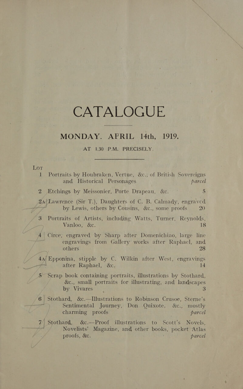 CATALOGUE MONDAY. APRIL IH4th, 1919. AT? B300PoMe PRECISELY. Lot 1 Portraits by Houbraken, Vertue, &amp;c., of British Sovereigns and Historical Personages parcel 2 Etchings by Meissonier, Porte Drapeau, &amp;c. — 5 24/Lawrence (Sir T.), Daughters of C. B. Calmady, engraved a by Lewis, others by Cousins, &amp;c., some proofs 20) 3 Portraits of Artists, including Watts, Turner, Reynolds, Vanloo, &amp;c. 18 A Circe, engraved by Sharp after Domenichino, large line engravings from Gallery works after Raphacl, and others 28 4a| Epponina, stipple by C. Wilkin after West, engravings a Aan after Raphael, &amp;c. 14 5 Scrap book containing portraits, illustrations by Stothard, &amp;c., small portraits for illustrating, and landscapes by Vivares _ ait) 6 | Stothard, &amp;c.—TIlustrations to Robinson Crusoe, Sterne’s 43 Sentimental Journey, Don Quixote, &amp;c., mostly charming proofs parcel 7 Stothard, &amp;c.—Proof illustrations to Scott’s Novels, Novelists’ Magazine, and other books, pocket Atlas proofs, &amp;c. . parcel