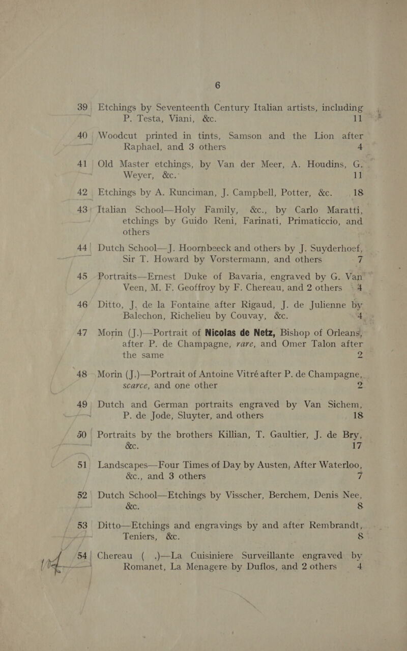 ~ 4] 42 48 51 52 P. Testa, Viani, &amp;c. 11 Woodcut printed in tints, Samson and the Lion after Raphael, and 3 others 4 Old Master etchings, by Van der Meer, A. Houdins, G. 7 Weyer, &amp;c.° 1 Etchings by A. Runciman, J. Campbell, Potter, &amp;c. 18. Italian School—Holy Family, &amp;c., by Carlo Maratti, — etchings by Guido Reni, Farinati, Primaticcio, and others Sir T. Howard by Vorstermann, and others . Portraits—Ernest Duke of Bavaria, engraved by G. Van Veen, M. F. Geoffroy by F. Chereau, and 2 others 94 _ Ditto, J. de la Fontaine after Rigaud, J. de Julienne by Balechon, Richelieu by Couvay, &amp;c. 4 Morin (J.)—Portrait of Nicolas de Netz, Bishop of Orleans, after. P. de Champagne, vave, and Omer Talon after the same 2, Morin (J.)—FPortrait of Antoine Vitré after P. de Champagne, scarce, and one other 2 Dutch and German portraits engraved by Van Sichem, P. de Jode, Sluyter, and others 18 Portraits by the brothers Killian, T. Gaultier, J. de Bry, &amp;c. 17 Landscapes—Four Times of Day by Austen, After Waterloo, &amp;c., and 3 others 7 Dutch School—Etchings by Visscher, Berchem, Denis Nee, &amp;c. 8 Ditto—Etchings and engravings by and after Rembrandt, Teniers, &amp;c. 8 Chereau ( .)—La Cuisiniere Surveillante engraved by Romanet, La Menagere by Duflos, and 2others 4