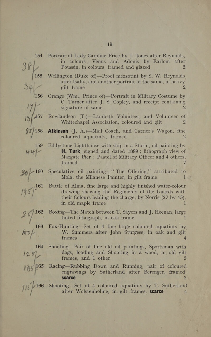 154 OF 155 “156 iy Lo 15 {4°7 3/158 159 19 Portrait of Lady Caroline Price by J. Jones after Reynolds, in colours; Venus and Adonis by Earlom after Poussin, in colours, framed and glazed 2 Wellington (Duke of)—Proof mezzotint by S. W. Reynolds after Isaby, and another portrait of the same, in heavy gilt frame 38 Orange (Wm., Prince of)—Portrait in Military Costume by C. Turner after J. S. Copley, and receipt containing signature of same 2 Rowlandson (T.)—Lambeth Volunteer, and Volunteer of Whitechapel Association, coloured and gilt 2 Atkinson (J. A.)—Mail Coach, and Carrier’s Wagon, fine coloured aquatints, framed 2. Eddystone Lighthouse with ship in a Storm, oil painting by H. Turk, signed and dated 1889 ; lithograph view of Margate Pier; Pastel of Military Officer and 4 others, framed vi Speculative oil painting—‘‘ The Offering,’’ attributed to Mola, the Milanese Painter, in gilt frame 1 Battle of Alma, fine large and highly finished water-colour drawing shewing the Regiments of the Guards with their Colours leading the charge, by Norris (27 by 45), in old maple frame 1 Boxing—The Match between T. Sayers and J. Heenan, cea tinted lithograph, in oak frame Fox-Hunting—Set of 4 fine large coloured aquatints by W. Summers after John Sturgess, in oak and gilt frames 4 Shooting—Pair of fine old oil paintings, Sportsman with dogs, loading and Shooting in a wood, in old gilt frames, and 1 other a Racing—Rubbing Down and Running, pair of coloured engravings by Sutherland after Berenger, framed, ‘scarce Z Shooting—Set of 4 coloured aquatints by T. Sutherland after Wolstenholme, in. gilt frames, scarce -