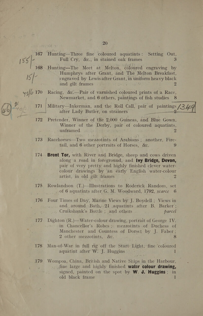 167 ‘Hunting—Three fine ‘coloured aquatints: Setting Out, s 5} Full Cry, &amp;c., in stained oak frames 3 168 Hunting—The Meet at Melton, “coloured engraving by 4), ~ Humphrys after Grant, and The Melton Breakfast, 15 / ; engraved by Lewis after Grant, in uniform 8 black and gilt frames —. tr ie 2 ygfb 170 Racing, &amp;c.—Pair of varnished coloured prints of a ar Newmarket, and 6 others, paintings of fish studies 171 Military—Inkerman, and the Roll Call, pair of Peete ary, 3 4g mae after Lady Butler, on strainers   172 Pretender, Winner of the 2,000 Guineas, and Blue Gown, Winner of the Derby, ‘ea of coloured aquatints, unframed. «2: -:: | | 9 ‘We Racshoreegie tno ib ont of Arabians - another, Fire- tail, and 6 other portraits of Horses, &amp;c. 9 174... Brent Tor, with River and Bridge, sheep and cows driven along a road in foreground, and ivy Bridge, Devon, pair of very pretty and highly finished clever water- colour drawings by an early English water-colour artist, in old gilt frames” , ; ys 175 KRowlandson (T.)—Illustrations to Roderick Random, set 401-6 aquatints after G. M. Woodward, 1792, scarce 6 176 Four Times of Day, Marine Views by J. Boydell ; Views in and. around. Bath, 21 .aquatints after B. Barker ; _ Cruikshank’s Bottle ; and others parcel 177 Dighton (R.)—Water-colour drawing, portrait of George IV. in Chancellor’s Robes ;» mezzotints.of Duchess of Manchester and Countess .of Dorset by J. Faber ; 2 other mezzotints, &amp;c. | 8 178 Man-of-War in full rig off the Start Light;~fine ‘coloured aquatint after: W: J. Huggins — I 179 Wompoa, China, British and Native Ships in the Harbour, _ fine large and highly finished water colour drawing, signed, painted on the spot by W. J. Huggins; in old black frame 1