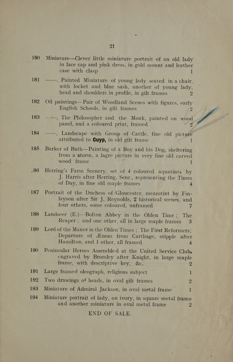 180 181 .86 187 188 21 Miniature—Clever little miniature portrait of an old lady in lace cap and pink dress, in gold mount and leather case with clasp 1 ——, Painted Miniature of young lady seated in a chair, with locket and blue sash, another of young lady, head and shoulders in profile, in gilt frames 2 Oil paintings—Pair of Woodland Scenes with figures, early English Schools, in gilt frames me ~-—, The Philosopher and the Monk, painted on wood panel, and a coloured print, framed 9 --—, Landscape with Group of Cattle, fine old picture attributed to Guyp, in old gilt frame I Barker of Bath—Painting of a Boy and his Dog, sheltering from a storm, a lagre picture in very fine old carved wood frame l Herring’s Farm Scenery, set of 4 coloured aquatints by J. Harris after Herring, Senr., representing the Times of Day, in fine old maple frames 4 Portrait of the Duchess of Gloucester, mezzotint by Fin- layson after Sir J. Reynolds, 2 historical scenes, and Landseer (E.)~-Bolton Abbey in the Olden Time: The Reaper ; and one other, all in large maple frames 3 Lord of the Manor in the Olden Times ; The First Reformers; Departure of Aineas from Carthage, stipple after Hamilton, and 1 other, all framed Peninsular Heroes Assembled at the United Service Club, engraved by Bromley after Knight, in large maple frame, with descriptive key, &amp;c, 2 Large framed oleograph, religious subject 1 Two drawings of heads, in oval gilt frames 2 Miniature of Admiral Jackson, in oval metal frame 1 Miniature portrait of lady, on ivory, in square metal frame and another miniature in oval metal frame END OF SALE. Lk