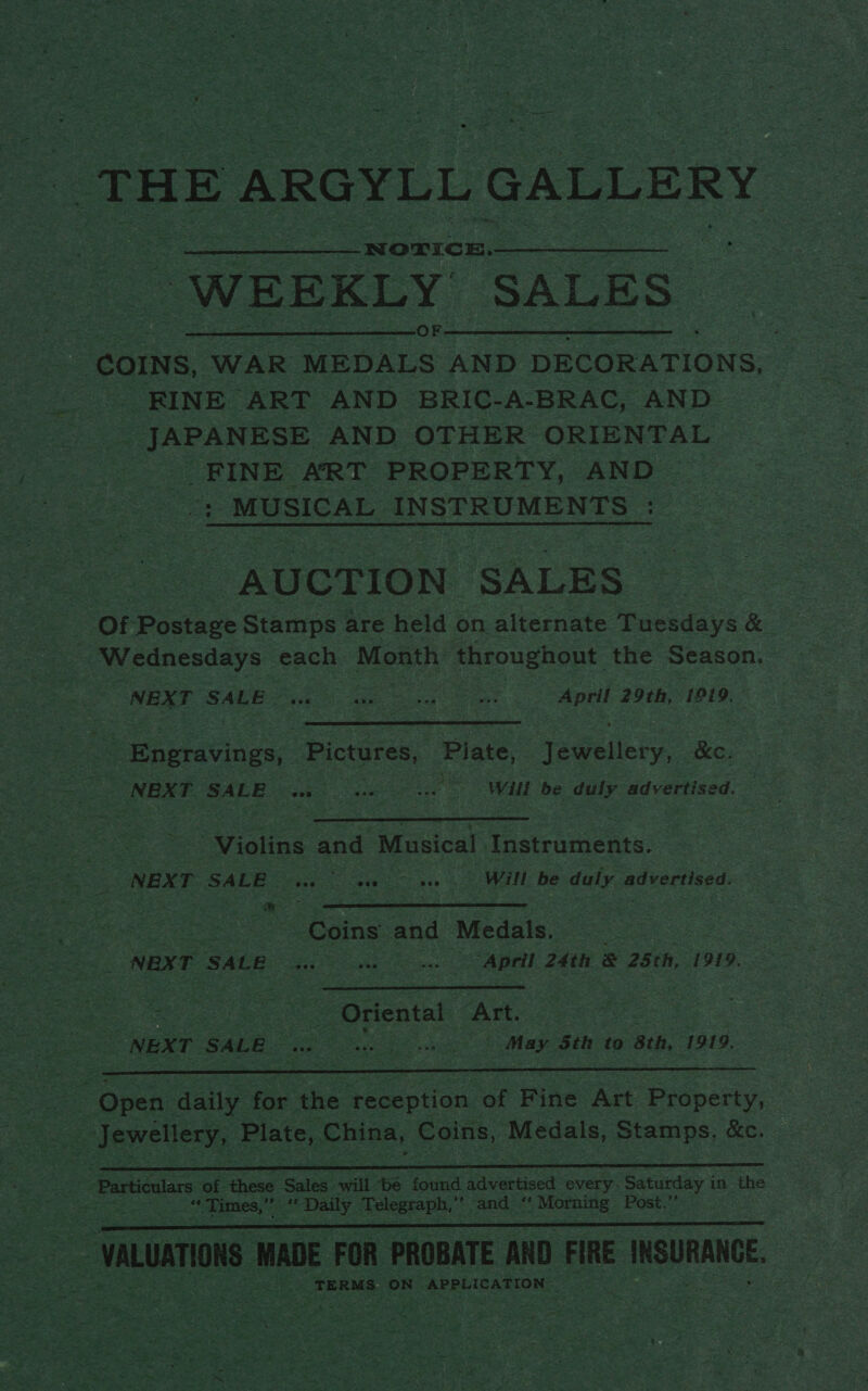   THE ARGYLL GALLERY “WEEKLY. “SALES” COINS, ‘WAR MEDALS AND DECORATIONS, | me RINE “ART AND BRIC- -A-BRAC, AND _ JAPANESE AND OTHER ORIENTAL FINE ART PROPERTY, AND ioe MUSICAL INSTRUMENTS $e “AUCTION ‘SALES “Of Postage Stamps are held on alternate Tuesdays &amp; — heehee each Month throughout the Season. | NEXT ‘SALE. ‘aie ve owe April 29th, 1919,  e Engravings,, Pictures, ‘Plate, Jewellery, Re. ¥ 2 NEXT SALE sewn eae cer will be duly advertised.  iia and Musical ao a NEXT SALE aga in “be, Ge OMIL Pe duly a acKertised: Le —   gs Re gra ee noes Coins. and Medals. 7 i= NEN EE SACR Ge. ots April 24th &amp; 25ch, 1919. ee cas aoe “Oriental, “Art. : NEXT SALE ee ee Mey Sth to sch, 1919,  ~ Open aang for the ‘teception of Fine ‘Art Property, | Jewellery, Plate, Liisa, Coins, Medals, eed &amp;e. iS   > aoe WADE FOR PROBATE AND ie INSURANCE. Se a EO ae TERMS: ‘ON APPLICATION cS Pee Zn 
