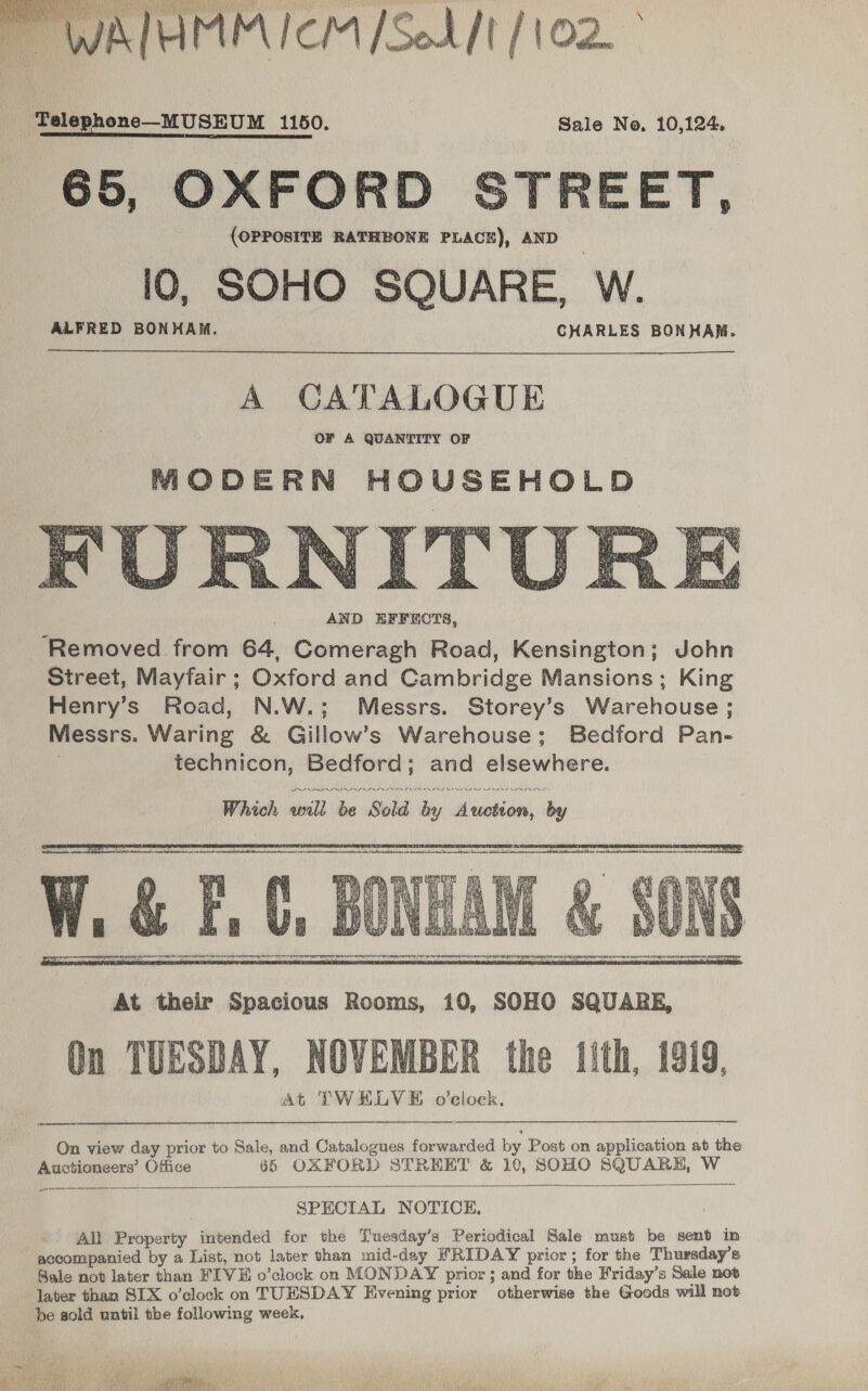 \   MALAMM ICM [Sod ft / 10 Telephone—MUSEUM 1150. Sale No, 10,124, 65, OXFORD STREET, (OPPOSITE RATHBONE PLACE), AND 10, SOHO SQUARE, W. ALFRED BONHAM. CHARLES BONHAM.   AND EFFECTS, ‘Removed from 64, Comeragh Road, Kensington; John Street, Mayfair ; Oxford and Cambridge Mansions; King Henry’s Road, N.W.; Messrs. Storey’s Warehouse; Messrs. Waring &amp; Gillow’s Warehouse; Bedford Pan- . technicon, Bedford; and elsewhere. MS SS nn  At their Spacious Rooms, 10, SOHO SQUARE, On TUESDAY, NOVEMBER the tith, 1919, At TWELVE o'clock. On view day prior to Sale, and Catalogues forwarded by Post on application at the Auctioneers’ Office 65 OXFORD STRERT &amp; 10, SOHO SQUARE, W  SPECIAL NOTICE. All Property intended for the Tuesdsy’s Periodical Sale must be sent in accompanied by a List, not later than mid-day IRIDAY prior; for the Thursday’s Bale not later than FIVE o’clock on MONDAY prior ; and for the Friday’s Sale not later than SIX o’clock on TUESDAY Evening prior otherwise the Goods will not be sold until the following week. 