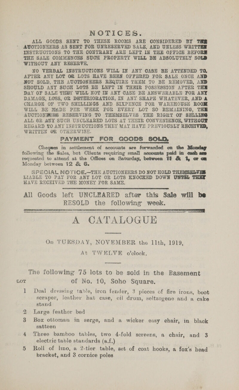 NOTICES. ALL GOODS SENT TO THESE ROOMS ARE CONSIDERED BY THRE AUCTIONEERS AS SENT FOR UNRESERVED SALE, AND UNLESS WRITTER INSTRUCTIONS TO THE CONTRARY ARE LEFT IN THE OFFICE BEFORE THE SALE COMMENCES SUCH Se) hana td WILL BH ABSOLUTELY SOLD WITHOUT ANY R&amp;SERVE, NO VERBAL INSTRUCTIONS WILL IN ANY CASE BE ATTENDED TQ AFTER ANY LOT OR LOTS HAVE BEEN OFFERED FOR SALE ONCE AND NOT SOLD, THE AUCTIONEERS REQUIRE THEM TO BE REMOVED, AND SHOULD ANY SUCH LOTS BE LEFT IN THEIR POSSHSSION AFTER THE DAY OF SALE THEY WILL NOTIN ANY CASE BH ANSWERABLE FOR ANY DAMAGE, LOSS, OR DETERIORATION, IN ANY SHAPE WHATEVER, AND A CHARGE OF TWO SHILLINGS AND SIXPENCE FOR WAREHOUSE ROOM WILL BE MADE PER WHBK FOR EVERY LOT SO REMAINING, THE AUCTICNHGRS RESERVING TO THEMSELVES .THE RIGHT OF SELLING ALL @BR ANY SUCH UNCLEARED LOTS AT THEIR CONVENIENGE, WITHOUE REGARD TO ANY INSTRUCTIONS THEY MAY HAVE PREVIOUSLY RECEIVED, WRITTEN OR OTHERWISE. PAYMENT FOR GOODS SOLD, Che in settlement of accounts are fopwasned en the Monday following the Sales, but Clients requiring small aesounts paid in eash am requested to attend at the Offices on Saturday, hebnen &amp; 1, or mm Monday between 12 &amp; 6. SPECIAL NOTIGE,—THE AUCTIONEERS DO NOT HOLD THEMSE LIABLE TO PAY FOR ANY LOT OR LOTS KNOCKED DOWN UNTER THEY HAVE RECHIVED THE MONEY FOR SAME.       vi - CATALOGUE _ On TUESDAY, NOVEMBER the 11th, 1919, At TWELVE o’elock,  Tne following 75 lots to be sold in the Basement LOT of No. 10, Soho Square. 1 Deal dressing table, iron fender, 3 pieces of fire irons, boot scraper, leather hat case, oil drum, seltzogene and a cake stand 2 Large feather bed | 3 Box ottoman in serge, and a wicker easy chair, in black satteen 4 Three bamboo tables, two 4-fold screens, a chair, and 3 electric table standards (a.f,) 5 Roll of lino, a 2-tier table, set of coat hooks, a fox’s head bracket, and 3 cornice poles