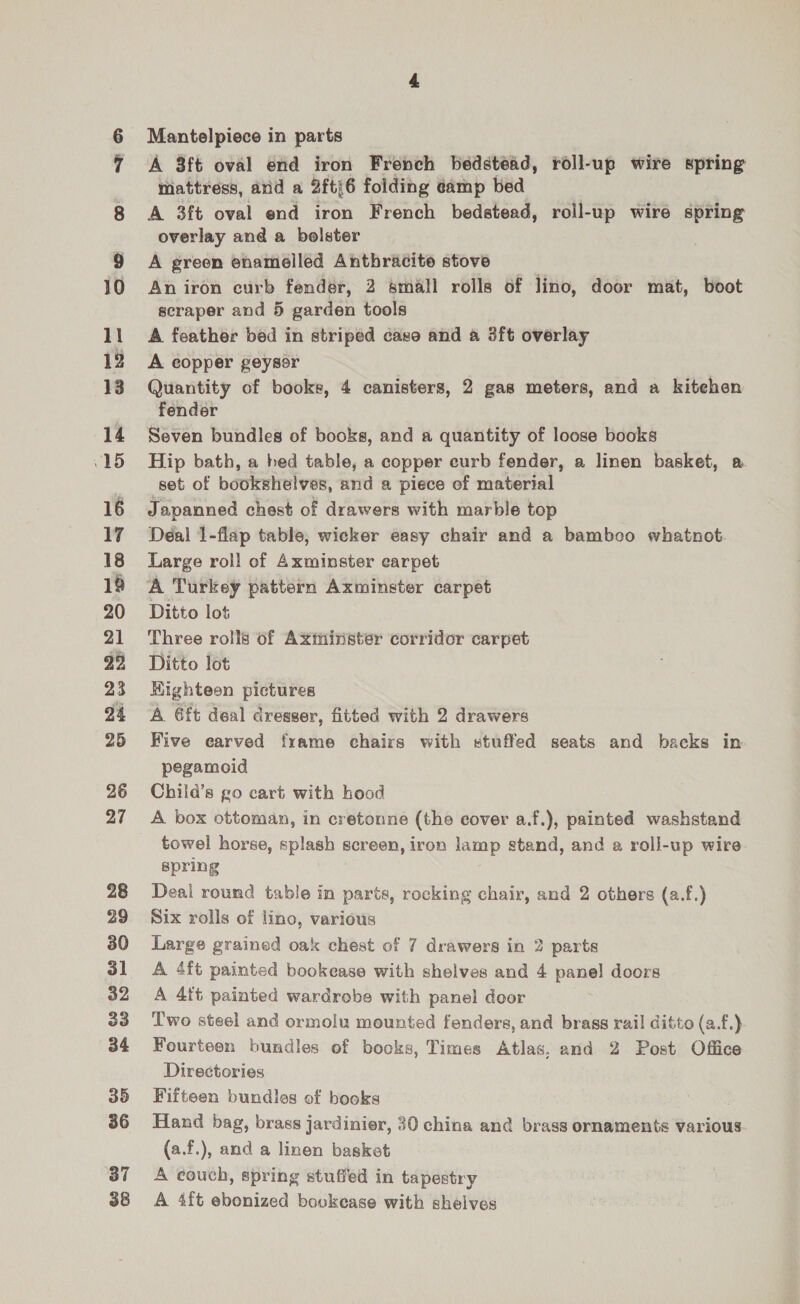 oe 11 12 13 14 15 16 17 18 18 20 21 ry, 23 94 25 26 27 28 29 30 32 33 34 35 36 37 38 Mantelpiece in parts A 3ft oval end iron French bedstead, roll-up wire spring mattress, arid a 2ftj6 folding eamp bed A 3ft oval end iron French bedstead, roll-up wire spring overlay and a bolster A green enamelled Anthracite stove An iron curb fender, 2 small rolls of lino, door mat, boot scraper and 5 garden tools A feather bed in striped case and a 3ft overlay A copper geyser Quantity of books, 4 canisters, 2 gas meters, and a kitehen fender Seven bundles of books, and a quantity of loose books Hip bath, a hed table, a copper curb fender, a linen basket, a set of bookshelves, and a piece of material Japanned chest of drawers with marble top Deal 1-flap table, wicker easy chair and a bamboo whatnot Large roll of Axminster earpet A Turkey pattern Axminster carpet Ditto lot Three rolls of Axminster corridor carpet Ditto lot Kighteon pictures A. 6ft deal dresser, fitted with 2 drawers Five earved frame chairs with stuffed seats and backs in pegamoid Chiid’s go cart with hood A box ottoman, in cretonne (the cover a.f.), painted washstand towel horse, splash screen, iron lamp stand, and a roll-up wire spring Deal round table in parts, rocking chair, and 2 others (a.f.) Six rolls of lino, various Large grained oak chest of 7 drawers in 2 parts A 4ft painted bookease with shelves and 4 panel doors A 4tt painted wardrobe with panel door Two steel and ormolu mounted fenders, and brass rail ditto (a.f.) Fourteen bundles of books, Times Atlas, and 2 Post Office Directories Fifteen bundles of books Hand bag, brass jardinier, 30 china and brass ornaments various (a.f.), and a linen basket A couch, spring stuffed in tapestry A 4ft ebonized boukease with shelves