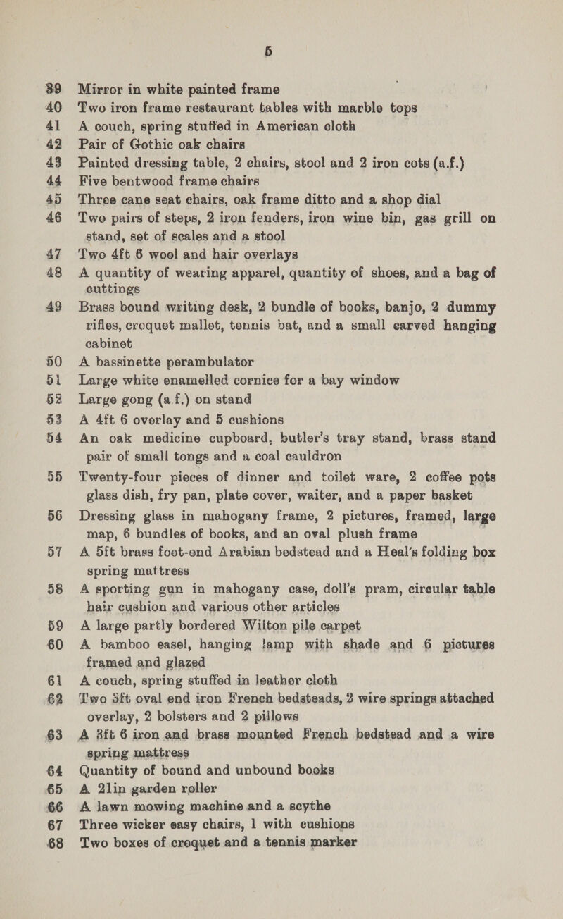 39 40 41 43 44 45 46 47 48 49 50 dl 52 53 54 55 56 57 58 59 60 61 62 63 64 65 66 67 68 5 Mirror in white painted frame Two iron frame restaurant tables with marble tops A couch, spring stuffed in American cloth Pair of Gothic oak chairs Painted dressing table, 2 chairs, stool and 2 iron cots (a.f.) Five bentwoed frame chairs } Three cane seat chairs, oak frame ditto and a shop dial Two pairs of steps, 2 iron fenders, iron wine bin, gaa grill on stand, set of scales and a stool Two 4ft 6 wool and hair overlays A quantity of wearing apparel, quantity of shoes, and a bag of cuttings Brass bound writing desk, 2 bundle of books, banjo, 2 dummy rifles, croquet mallet, tennis bat, and a small earved hanging cabinet A bassinette perambulator Large white enamelled cornice for a bay window Large gong (af.) on stand A 4ft 6 overlay and 5 cushions An oak medicine cupboard, butler’s tray stand, brass stand pair of small tongs and a coal cauldron Twenty-four pieces of dinner and toilet ware, 2 coffee pots glass dish, fry pan, plate cover, waiter, and a paper basket Dressing glass in mahogany frame, 2 pictures, framed, large map, 6 bundles of books, and an oval plush frame ; A 5ft brass foot-end Arabian bedstead and a Heal’s folding box spring mattress A sporting gun in mahogany case, doll’s pram, cireular table hair cushion and various other articles A large partly bordered Wilton pile carpet A bamboo easel, hanging lamp with shade and 6 pictures framed and glazed A couch, spring stuffed in leather cloth Two 3ft oval end iron French bedsteads, 2 wire springs attached overlay, 2 bolsters and 2 pillows spring mattress Quantity of bound and unbound books A 2lin garden roller A lawn mowing machine and a scythe Three wicker easy chairs, 1 with cushions Two boxes of croquet and a tennis marker