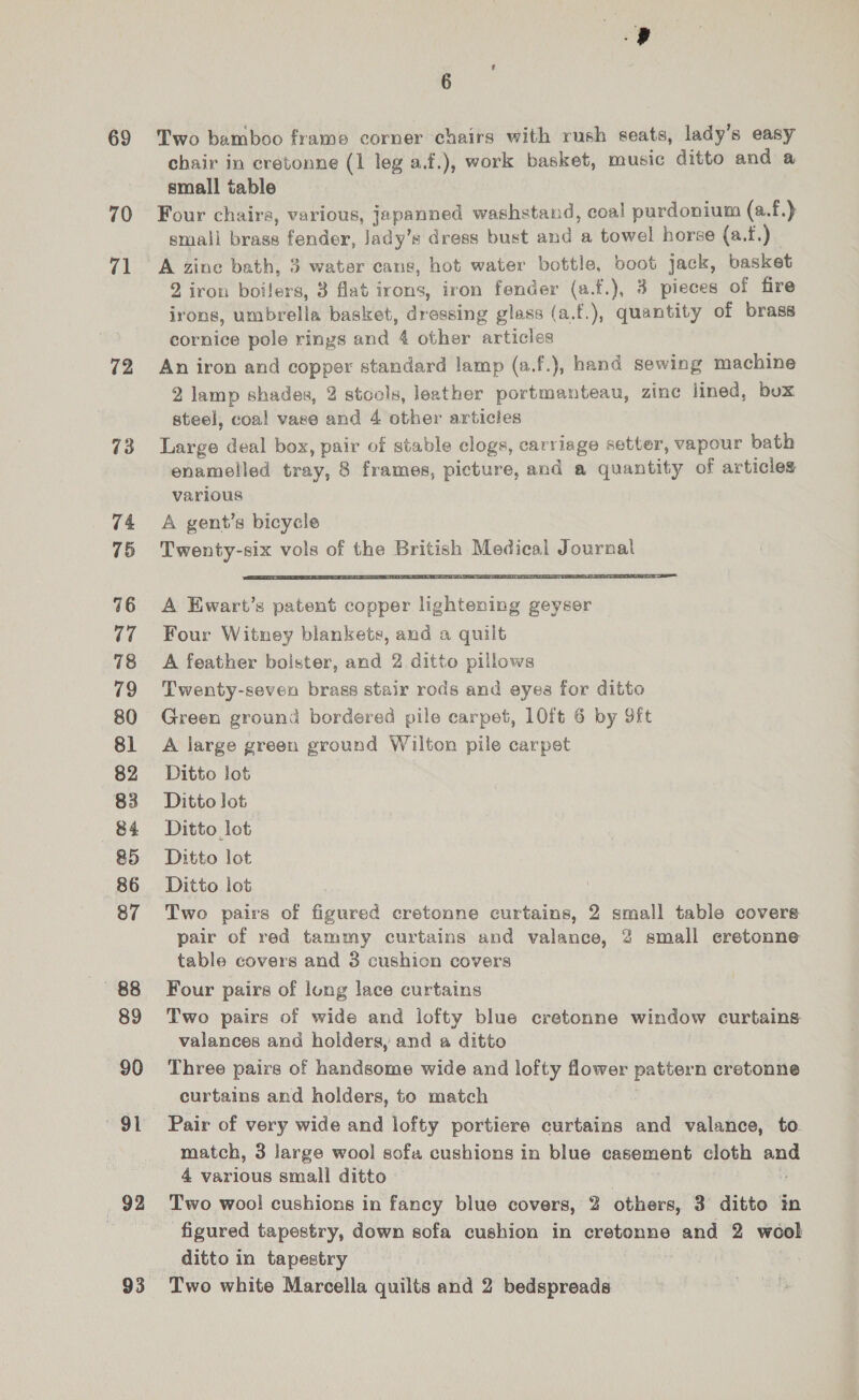 69 70 71 12 73 74 75 76 17 78 79 80 81 82 83 84 &amp;5 86 87 89 90 92 6 Two bamboo frame corner chairs with rush seats, lady’s easy chair in cretonne (1 leg a.f.), work basket, music ditto and a small table Four chairs, various, japanned washstand, coal purdonium (a.f.) small brass fender, Jady’s dress bust and a towel horse (a.f.) A zine bath, 3 water cans, hot water bottle, boot jack, basket 2 iron boilers, 3 flat irons, iron fender (a.f.), 3 pieces of fire irons, umbrella basket, dressing glass (a.f.), quantity of brass cornice pole rings and 4 other articles An iron and copper standard lamp (a.f.), hand sewing machine 2 lamp shades, 2 stools, leather portmanteau, zine lined, bux steel, coa! vase and 4 other articles Large deal box, pair of stable clogs, carriage setter, vapour bath enamelled tray, 8 frames, picture, and a quantity of articles various A gent’s bicycle Twenty-six vols of the British Medical Journal  A Ewart’s patent copper lightening geyser Four Witney blankets, and a quilt A feather bolster, and 2 ditto pillows Twenty-seven brass stair rods and eyes for ditto Green ground bordered pile carpet, 10ft 6 by 9ft A large green ground Wilton pile carpet Ditto lot Ditto lot Ditto lot Ditto lot Ditto lot | Two pairs of figured cretonne curtains, 2 small table covere pair of red tammy curtains and valance, 2 small cretonne table covers and 3 cushion covers Four pairs of long lace curtains Two pairs of wide and lofty blue cretonne window curtains valances and holders, and a ditto Three pairs of handsome wide and lofty flower pattern cretonne curtains and holders, to match Pair of very wide and lofty portiere curtains and valance, to. match, 3 large wool sofa cushions in blue casement cloth an 4 various small ditto Two wool cushions in fancy blue covers, 2 others, 3 ditto in figured tapestry, down sofa cushion in cretonne and 2 wool ditto in tapestry Two white Marcella quilts and 2 bedspreads