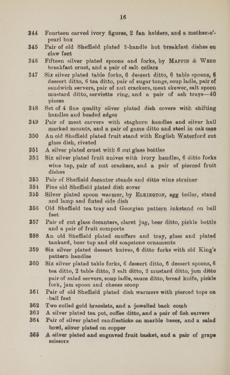 344 345 346 347 348 349 350 351 352 353 354 355 356 357 358 359 360 361 362 363 364 365 16 Fourteen carved ivory figures, 2 fan holders, and a mother-o’- pearl box Pair of old Sheffield plated 2-handle hot breakfast dishes on claw feet Fifteen silver plated spoons and forks, by Mappin &amp; WEBB breakfast cruet, and a pair of salt cellars Six silver plated table forks, 6 dessert ditto, 6 table spoons, 6 dessert ditto, 6 tea ditto, pair of sugar tongs, soup ladle, pair of sandwich servers, pair ef nut erackers, meat skewer, salt spoon mustard ditto, serviette ring, and a pair of ash trays—40 pieces Set of 4 fine quality silver plated dish covers with shifting handles and beaded edges Pair of meat carvers with staghorn handles and silver hall marked mounts, and a pair of game ditto and steel in oak case An old Sheffield plated fruit stand with English Waterford cut glass dish, riveted A silver plated cruet with 6 cut glass bottles Six silver plated fruit knives with ivory handles, 6 ditto forks wine tap, pair of nut crackers, and a pair of pierced fruit dishes Pair of Shetheld decanter stands and ditto wine strainer Fine old Sheffield plated dish eover Silver plated spoon warmer, by ELKIN@TON, egg boiler, stand and lamp and fluted side dish Old Sheffield tea tray and Georgian pattern inkstand on ball feet Pair of cut glass decanters, claret jug, beer ditto, pickle bottle and a pair of fruit comports An old Sheffield plated snuffers and tray, glass and plated tankard, beer tap and old soapstone ornaments Six silver plated dessert knives, 6 ditto forks with old King’s pattern handles . Six silver plated table forks, 6 dessert ditto, 6 dessert spoons, 6 tea ditto, 2 table ditto, 3 salt ditto, 2 mustard ditto, jam ditto pair of salad servers, soup ladle, sauce ditto, bread kuife, pickle fork, jam spoon and cheese scoop Pair of old Sheffield plated dish warmers with pierced tops on -ball feet Two rolled gold bracelets, and a jewelled back comb A silver plated tea pot, coffee ditto, and a pair of fish servers Pair of silver plated candlesticks on marble bases, and a salad bowl, silver plated on copper A silver plated and engraved fruit basket, and a pair of grape BCISSOLs