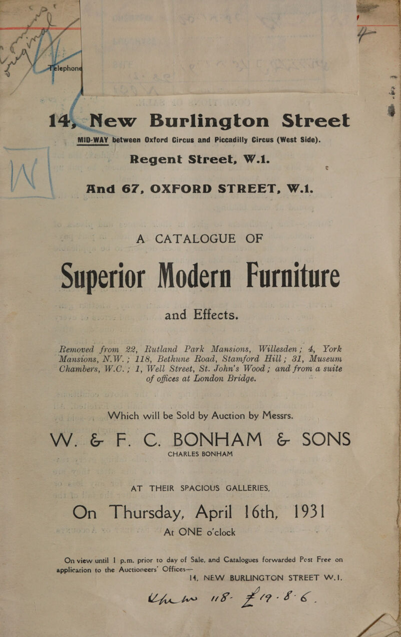 yi  Regent Street, W.1. | And 67, OXFORD STREET, W.1. A CATALOGUE OF Superior Modern Furniture and Effects. Removed from 22 Rutland Park Mansions, Willesden’. 4, York Mansions, N.W.; 118, Bethune Road, Stamford Aull ;sx 31, Museum Chambers, W.C.; 1, Well Street, St. John’s Wood ; aid from. a suite of offices at London Bridge. Which will be Sold by Auction by Messrs. Ww. &amp; F. C. BONHAM &amp; SONS CHARLES BONHAM AT THEIR SPACIOUS GALLERIES, On Thursday, April 16th, 1931 At ONE o'clock On view until | p.m. prior to day of Sale, and Catalogues forwarded Post Free on application to the Auctioneers’ Offices— 14, NEW BURLINGTON STREET W.I. Cini nw u8- £086.