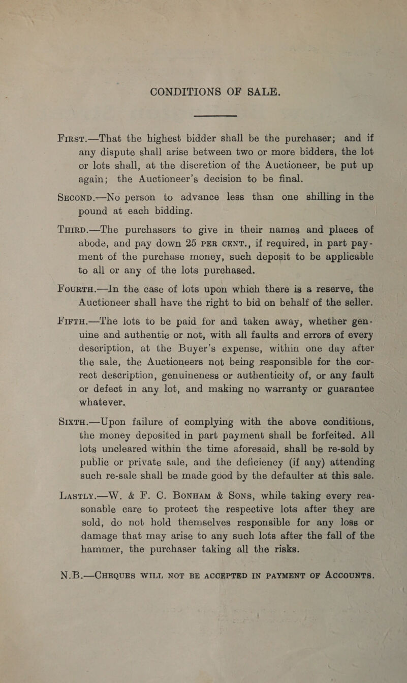 CONDITIONS OF SALE. First.—That the highest bidder shall be the purchaser; and if any dispute shall arise between two or more bidders, the lot or lots shall, at the discretion of the Auctioneer, be put up again; the Auctioneer’s decision to be final. SEconD.—No person to advance less than one shilling in the pound at each bidding. THirD.—The purchasers to give in their names and places of abode, and pay down 25 per cENT., if required, in part pay- ment of the purchase money, such deposit to be applicable to all or any of the lots purchased. Fourta.—In the case of lots upon which there is a reserve, the Auctioneer shall have the right to bid on behalf of the seller. FirtuH.—tThe lots to be paid for and taken away, whether gen- uine and authentic or not, with all faults and errors of every description, at the Buyer’s expense, within one day after the sale, the Auctioneers not being responsible for the cor- rect description, genuineness or authenticity of, or any fault or defect in any lot, and making no warranty or guarantee whatever. SixtH.—Upon failure of complying with the above conditions, the money deposited in part payment shall be forfeited. All lots uncleared within the time aforesaid, shall be re-sold by public or private sale, and the deficiency (if any) attending such re-sale shall be made good by the defaulter at this sale. Lastty.—W,. &amp; I’. C. Bonuam &amp; Sons, while taking every rea- sonable care to protect the respective lots after they are sold, do not hold themselves responsible for any loss or damage that may arise to any such lots after the fall of the hammer, the purchaser taking all the risks. N.B.—CHEQUES WILL NOT BE ACCEPTED IN PAYMENT OF ACCOUNTS.