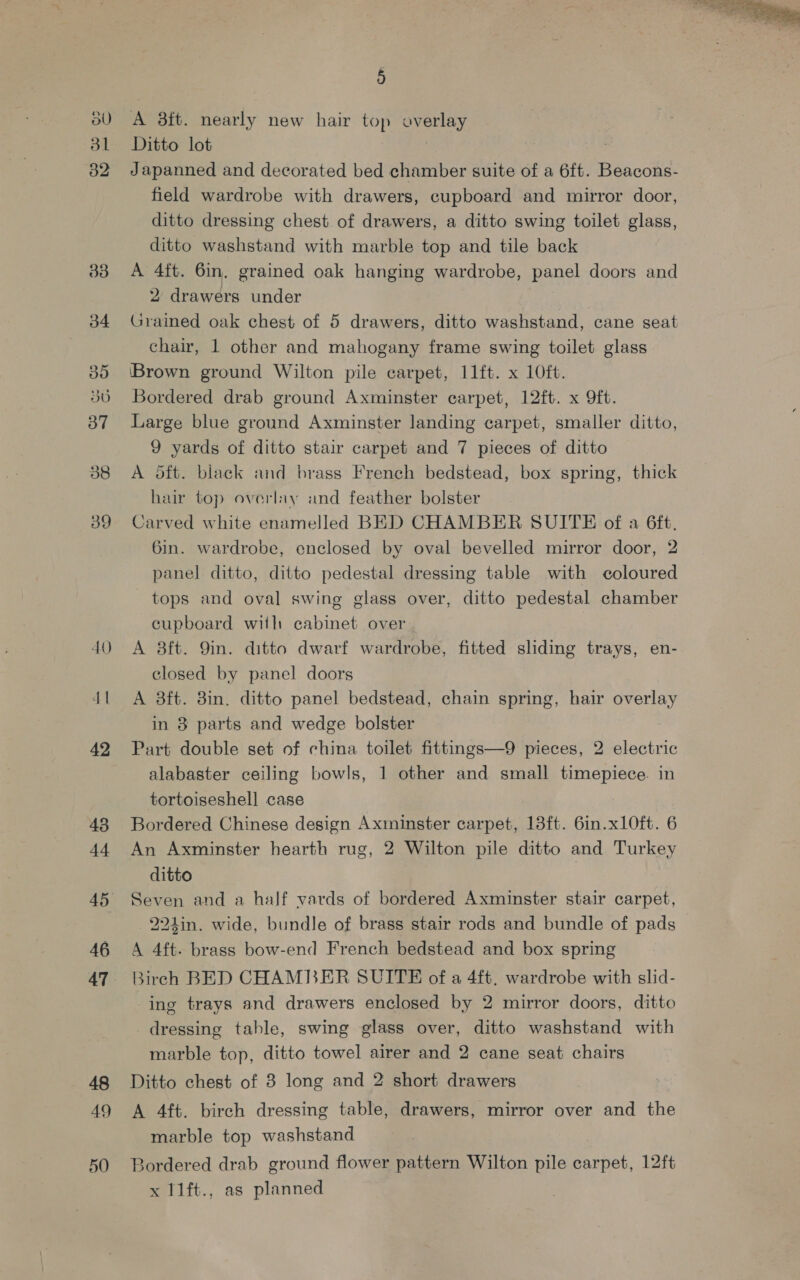 BU dl 32 33 b4 30 37 38 39 40 42 43 t4 46 47 49 50 5 A 3ft. nearly new hair top overlay Ditto lot Japanned and decorated bed chamber suite of a 6ft. Beacons- field wardrobe with drawers, cupboard and mirror door, ditto dressing chest of drawers, a ditto swing toilet glass, ditto washstand with marble top and tile back A 4ft. 6in. grained oak hanging wardrobe, panel doors and 2 drawers under | Grained oak chest of 5 drawers, ditto washstand, cane seat chair, 1 other and mahogany frame swing toilet glass ‘Brown ground Wilton pile carpet, 11ft. x 10ft. Bordered drab ground Axminster carpet, 12ft. x 9ft. Large blue ground Axminster landing carpet, smaller ditto, 9 yards of ditto stair carpet and 7 pieces of ditto A oft. black and brass French bedstead, box spring, thick hair top overlay and feather bolster Carved white enamelled BED CHAMBER SUITE of a 6ft. 6in. wardrobe, enclosed by oval bevelled mirror door, 2 panel ditto, ditto pedestal dressing table with coloured tops and oval swing glass over, ditto pedestal chamber cupboard with cabinet over A 8ft. 9in. ditto dwarf wardrobe, fitted sliding trays, en- closed by panel doors A 3ft. 3in, ditto panel bedstead, chain spring, hair overlay in 8 parts and wedge bolster Part double set of china toilet fittings—9 pieces, 2 electric alabaster ceiling bowls, 1 other and small seo in tortoiseshell case Bordered Chinese design Axminster carpet, 13ft. 6in.xLOft. 6 An Axminster hearth rug, 2 Wilton pile ditto and Turkey ditto j Seven and a half vards of bordered Axminster stair carpet, 224in. wide, bundle of brass stair rods and bundle of pads A 4ft. brass bow-end French bedstead and box spring Birch BED CHAMBER SUITE of a 4ft. wardrobe with slid- ing trays and drawers enclosed by 2 mirror doors, ditto dressing tahle, swing glass over, ditto washstand with marble top, ditto towel airer and 2 cane seat chairs A 4ft. birch dressing table, drawers, mirror over and the marble top washstand Bordered drab ground flower pattern Wilton pile carpet, 12ft x 11ft., as planned 