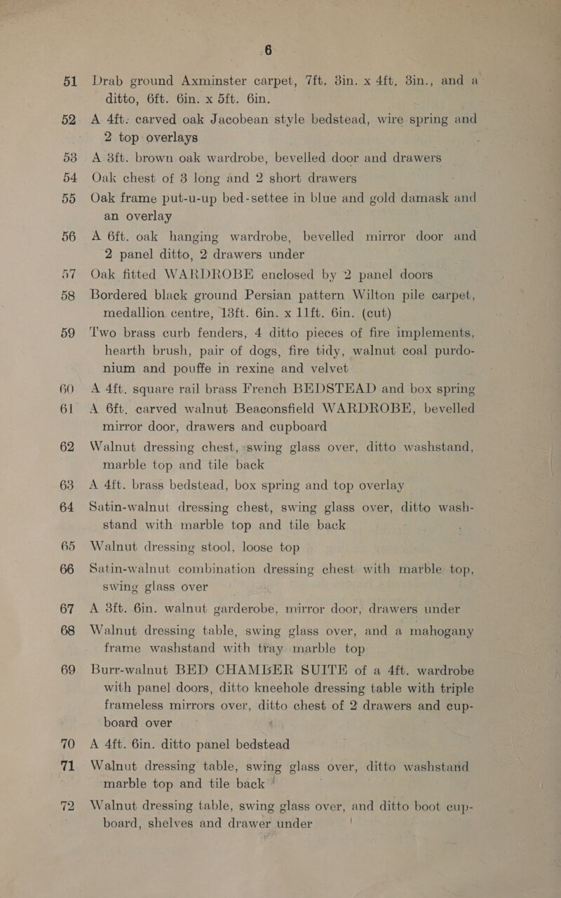 59 60 62 63 64 66 67 69 70 71 6 Drab ground Axminster carpet, 7ft. 3in. x 4ft, 3in., and a ditto, 6ft. 6in. x d5ft. 6in. 2 top overlays | A 8ft. brown oak wardrobe, bevelled door and drawers Oak chest of 8 long and 2 short drawers Oak frame put-u-up bed-settee in blue and gold damask and an overlay A 6ft. oak hanging wardrobe, bevelled mirror door and 2 panel ditto, 2 drawers under Oak fitted WARDROBE enclosed by 2 panel doors Bordered black ground Persian pattern Wilton pile carpet, medallion centre, 18ft. 6in. x 11ft. 6in. (cut) Two brass curb fenders, 4 ditto pieces of fire implements, hearth brush, pair of dogs, fire tidy, walnut coal purdo- nium and pouffe in rexine and velvet A 4ft. square rail brass French BEDSTEAD and box spring A 6ft. carved walnut Beaconsfield WARDROBE, bevelled mirror door, drawers and cupboard Walnut dressing chest, swing glass over, ditto washstand, marble top and tile back | A 4ft. brass bedstead, box spring and top overlay Satin-walnut dressing chest, swing glass over, ditto wash- stand with marble top and tile back Walnut dressing stool, loose top Satin-walnut combination dressing chest with marble top, swing glass over A 8ft. 6in. walnut garderobe, mirror door, drawers under Walnut dressing table, swing glass over, and a mahogany frame washstand with tray marble top Burr-walnut BED CHAMBER SUITE of a 4ft. wardrobe with panel doors, ditto kneehole dressing table with triple frameless mirrors over, ditto chest of 2 drawers and cup- board over A 4ft. 6in. ditto panel bedstead Walnut dressing table, swing glass over, ditto washstand marble top and tile back * Walnut dressing table, swing glass over, and ditto boot eup- board, shelves and drawer under