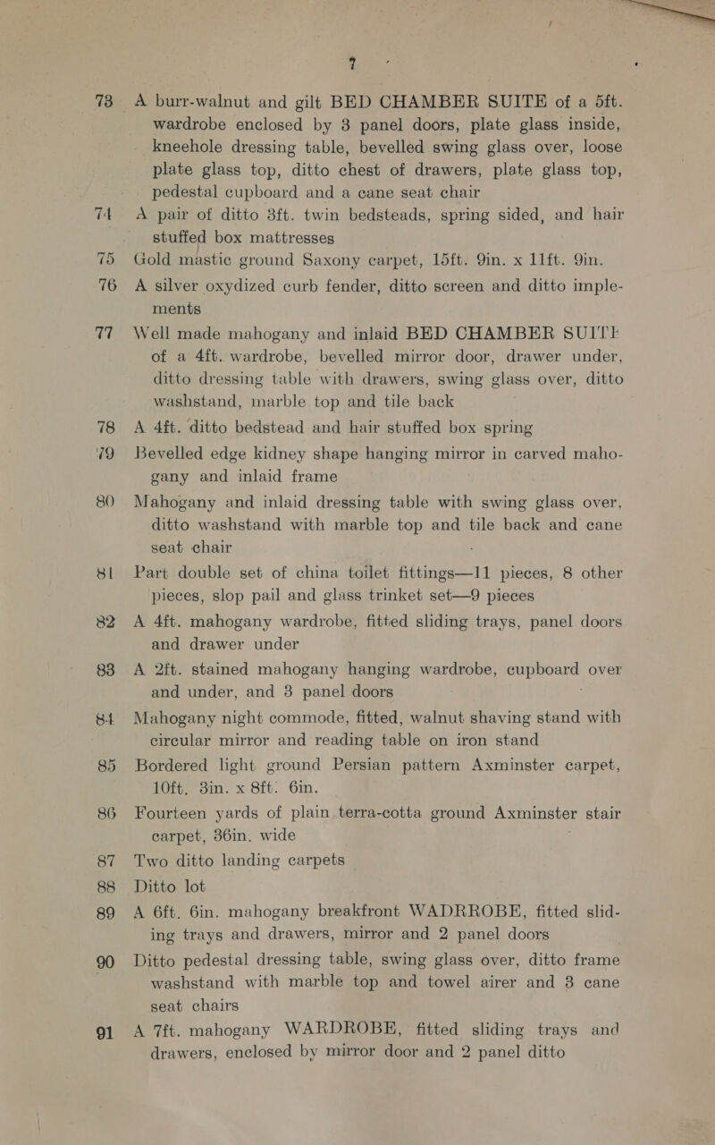 73° =A burr-walnut and gilt BED CHAMBER SUITE of a 5ft. wardrobe enclosed by 3 panel doors, plate glass inside, kneehole dressing table, bevelled swing glass over, loose plate glass top, ditto chest of drawers, plate glass top, pedestal cupboard and a eane seat chair 74 A pair of ditto 3ft. twin bedsteads, spring sided, and hair | stuffed box mattresses (Oo Gold mastic ground Saxony carpet, 15ft. 9in. x 11ft. Yin. 76 A silver oxydized curb fender, ditto screen and ditto imple- ments 77 Well made mahogany and inlaid BED CHAMBER SUITE of a 4ft. wardrobe, bevelled mirror door, drawer under, ditto dressing table with drawers, swing glass over, ditto washstand, marble top and tile back 78 &lt;A 4ft. ditto bedstead and hair stuffed box spring 79 Bevelled edge kidney shape hanging mirror in carved maho- gany and inlaid frame 80 Mahogany and inlaid dressing table with swing glass over, ditto washstand with marble top and tile back and cane seat chair 8l Part double set of china toilet fittings—11 pieces, 8 other pieces, slop pail and glass trinket set—9 pieces 82 A 4ft. mahogany wardrobe, fitted sliding trays, panel doors and drawer under 838 &lt;A 2ft. stained mahogany hanging wardrobe, ee over and under, and 3 panel doors 84 Mahogany night commode, fitted, walnut shaving stand with circular mirror and reading table on iron stand 85 Bordered light ground Persian pattern Axminster carpet, Tit. sin. x 8ft: Gin. 86 Fourteen yards of plain terra-cotta ground Pomminster stair carpet, 386in. wide 87 Two ditto landing carpets | 88 Ditto lot 89 A 6ft. 6in. mahogany breakfront WADRROBE, fitted slid- ing trays and drawers, mirror and 2 panel doors 90 Ditto pedestal dressing table, swing glass over, ditto frame ! washstand with marble top and towel airer and 8 cane seat chairs 91 A 7ft. mahogany WARDROBE, fitted sliding trays and drawers, enclosed by mirror door and 2 panel ditto