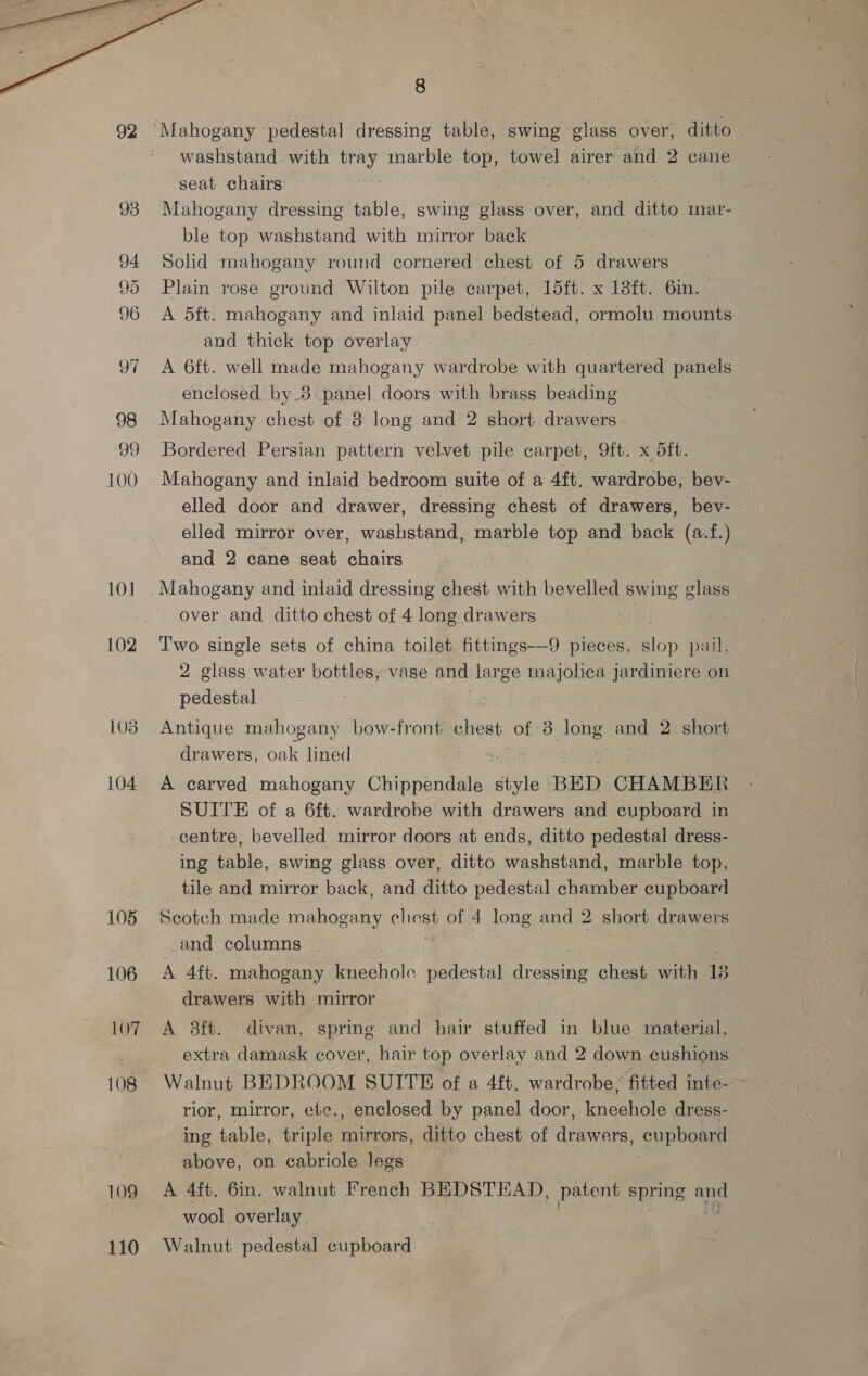  93 94 95 96 97 98 100 101 102 103 104 105 106 107 108 109 110 8 seat chairs: Mahogany dressing table, swing glass over, anata mar- ble top washstand with mirror back ) Solid mahogany round cornered chest of 5 drawers Plain rose ground Wilton pile carpet, 15ft. x 18ft. 6mm. A 5ft. mahogany and inlaid panel bedstead, ormolu mounts and thick top overlay A 6ft. well made mahogany wardrobe seek quartered panels enclosed by_8.panel doors with brass beading Mahogany. chest of 38 long and 2 short drawers - Bordered Persian pattern velvet pile carpet, 9ft. x dft. Mahogany and inlaid bedroom suite of a 4ft. wardrobe, bev- elled door and drawer, dressing chest of drawers, bev- elled mirror over, washstand, marble top and back (a.f.) and 2 cane seat chairs a , Mahogany and inlaid dressing chest with bevelled swing glass over and ditto chest of 4 long drawers Two single sets of china toilet fittings—9 pieces, pail, 2 glass water bottles, vase and large majolica jardiniere on pedestal Antique mahogany bow-front chest of 3 oe and 2. short drawers, oe lined A carved mahogany Chippendale style BED CHAMBER SUITE of a 6ft. wardrobe with drawers and cupboard in -centre, bevelled mirror doors at ends, ditto pedestal dress- ing table, swing glass over, ditto washstand, marble top, tile and mirror back, and ditto pedestal chamber cupboard Scotch made mahogany chest of 4 long and 2 short drawers -and columns A Aft. mahogany eoln pedestal reer chest ai 13 drawers with mirror A 8ft. divan, spring and hair stuffed in blue material, extra damask cover, hair top overlay and 2 down cushions — Walnut BEDROOM SUITE of a 4ft. wardrobe, fitted inte- rior, mirror, etc., enclosed by panel door, kneehole dress- ing POE triple mirrors, ditto chest of drawers, cophea above, on cabriole legs A 4ft. 6in. walnut French BEDSTEAD, patent spring i wool overlay Walnut pedestal cupboard