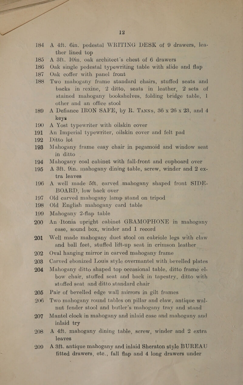  185 186 187 188 189 190 tod 192 193 194 195 196 OF 198 199 200 201 202 208 205 206 12 A 4ft. 6in. pedestal WRITING DESK of 9 drawers, lea- ther lined top Oak single pedestal typewriting table with slide and flap Oak coffer with panel front Two mahogany frame standard chairs, stuffed seats and backs in rexine, 2 ditto, seats in leather, 2 sets of stained mahogany bookshelves, folding bridge table, 1 other and an office stool A Defiance IRON SAFE, by R. Tanns, 36 x 26 x 28, and 4 keys A Yost typewriter with oilskin cover An Imperial typewriter, oilskin cover and felt pad Ditto lot Mahogany frame easy chair in pegamoid and window seat m ‘ditto ~ Mahogany coal cabinet with fall-front and cupboard over A 8ft. 9in. mahogany dining table, screw, winder and 2 ex- tra leaves A well made dft. carved mahogany shaped front SIDE- BOARD, low back over Old carved mahogany lamp stand on tripod Old English mahogany card table Mahogany 2-flap table An -Itonia upright cabinet GRAMOPHONE in mahogany case, sound box, winder and 1 record Well made mahogany duet stool on cabriole legs with claw and ball feet, stuffed lift-up seat in crimson leather Oval hanging mirror in carved mahogany frame Carved ebonized Louis style overmantel with bevelled plates Mahogany ditto shaped top occasional table, ditto frame el- bow chair, stuffed seat and back in tapestry, ditto with stuffed seat and ditto standard chair Pair of bevelled edge wall mirrors in gilt frames Two mahogany round tables on pillar and claw, antique wal- nut fender stool and butler’s mahogany tray and stand Mantel clock in mahogany and inlaid case and mahogany and inlaid try A 4ft. mahogany dining table, screw, winder and 2 extra leaves | | A aft. antique mahogany and inlaid Sheraton style BUREAU fitted drawers, etc., fall flap and 4 long drawers under