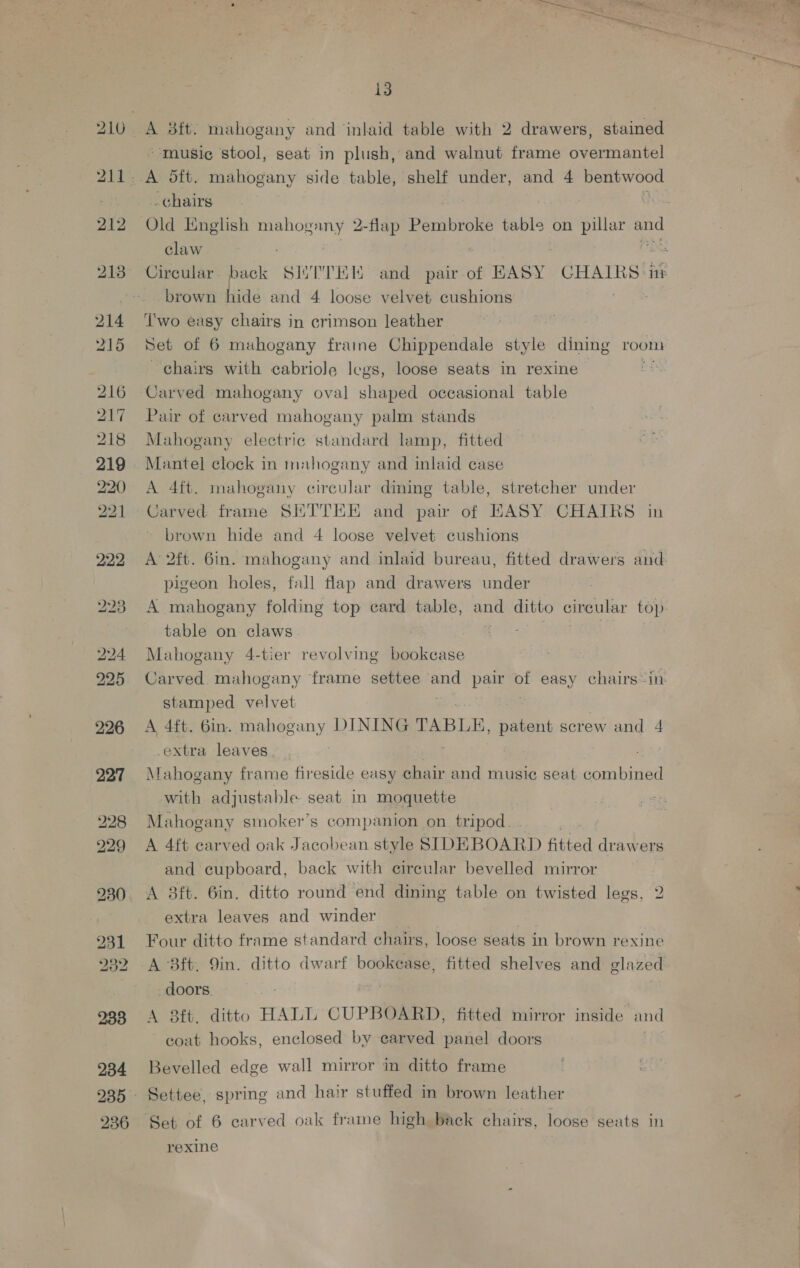 214 215 216 217 219 bo bo 227 228 229 231 232 233 234 236 13 “-musice stool, seat in plush, and walnut frame overmantel -chairs Old English mahogany 2-flap Binibioes table on pillar and claw Circular. Back SHTTEK and pair of EASY CHAIRS ‘itz brown hide and 4 loose velvet cushions Two easy chairs in crimson leather Set of 6 muhogany fraine Chippendale style dining room chairs with cabriole legs, loose seats in rexine | Carved mahogany oval shaped occasional table Pair of carved mahogany palm stands Mahogany electric standard lamp, fitted Mantel clock in mahogany and inlaid case A 4ft. mahogany circular dining table, stretcher under Carved frame SEETTEE and pair of EASY CHAIRS in brown hide and 4 loose velvet cushions A 2ft. 6in. mahogany and inlaid bureau, fitted drawers and pigeon holes, fall flap and drawers under A mahogany folding top eard table, —_ ditto circular top. table on claws Mahogany 4-tier revolving bookcase Carved mahogany frame settee wh pair of easy chairs-in- stamped velvet A 4ft. 6in. mahogany DINING TABLE, patent screw and 4 extra leaves Mahogany frame fireside easy chair and music seat som biaed with adjustable. seat in moquette Mahogany smoker’s companion on tripod. . A 4ft carved oak Jacobean style SIDEBOARD fitted drawers and cupboard, back with circular bevelled mirror A 3ft. 6in, ditto round end dining table on twisted legs, 2 extra leaves and winder Four ditto frame standard chairs, loose seats in brown rexine A 83ft, 9in. ditto dwarf bookease, fitted shelves and glazed doors. | A 8ft. ditto HALL CUPBOARD, fitted mirror inside and coat hooks, enclosed by carved panel doors Bevelled edge wall mirror in ditto frame eve D5 Settee, spring and hair stuffed in brown leather Set of 6 carved oak frame high back chairs, loose seats in rexine