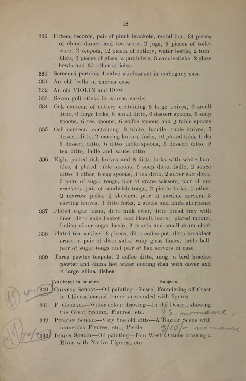 18 329 Titteen records, pair of plush brackets, metal lion, 34 pieces of china dinner and tea ware, 2 jugs, 5 pieces of toilet ware, 2 teapots, 12 pieces of cutlery, water bottle, 2 tum- blers, 8 pieces of glass, a jardiniere, 3 candlesticks, 2 glass bowls and 20 other articles 830 Screened portable 4-valve wireless set in mahogany case 3381 An old ‘cello in canvas case 832 An old VIOLIN and BOW 3383 Seven golf sticks in canvas carrier 834 Oak canteen of cutlery containing 6 large knives, 6 small ditto, 6 large forks, 6 small ditto, 6 dessert spoons, 6 soup spoons, 6 tea spoons, 6 coffee spoons and 2 table spoons 885 Oak canteen containing 8 white handle table knives, 5 dessert ditto, 2 carving knives, forks, 10 plated table forks 5 dessert ditto, 6 ditto table, spoons, 6 dessert ditto, 6 tea ditto, ladle and sauce ditto 886 Hight plated fish knives and 8 ditto forks with white han- dles, 4 plated table spoons, 6 soup ditto, ladle, 2 sauce ditto, 1 other, 6 egg spoons, 3 tea ditto, 2' silver salt ditto, 5 pairs of sugar tongs, pair of grape scissors, pair of nut crackers, pair of sandwich tongs, 2 pickle forks, 1 other, 2 marrow picks, 2 skewers, pair of sardine servers, 8 carving knives, 8 ditto forks, 2 steels and knife sharpener 337 Plated sugar basin, ditto milk ewer, ditto bread tray with liner, ditto cake basket, oak biscuit barrel, plated mount, Indian silver sugar basin, 8 cruets and small drum clock 8338 Plated tea service—3 pieces, ditto coffee pot, ditto breakfast cruet, a pair of ditto salts, ruby glass liners, table bell, pair of sugar tongs and pair of fish servers in case 339 Three pewter teapots, 2 coffee ditto, mug, a bird bracket pewter and china hot water cutting dish with cover and 4 large china dishes ___ [Attributed to or after. Subjects. vi Mae ScHooLt—Oil painting—Vessel Foundering off Coast _o=__ in Chinese carved frame surrounded with figures 341 F. Gooparr—Water colour drawing—In thé Desert, showing the Great Sphinx, Figures, etc. 7 Oe marr eer, 342 Persian Scnoor—Very fine old ditto—A Bazaar Scene with _, numerous Figures, etc., Persia 3)! Of/— ar0%« VLE C (a3) InpIAN ScHoot—Oil painting—Toin West’s Canoe crossing a River with Native Figures, ete.