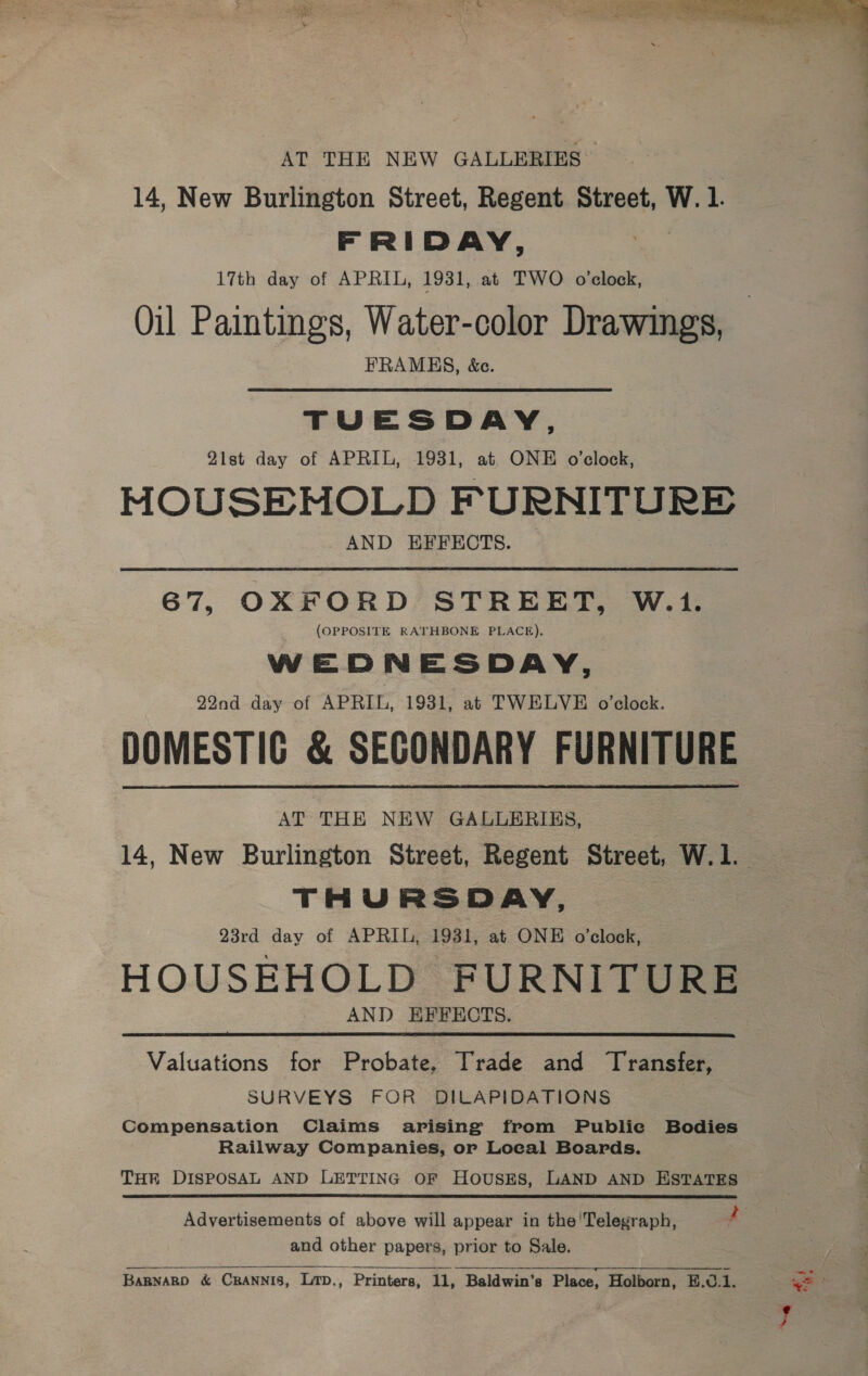 AT THE NEW GALLERIES 14, New Burlington Street, Regent Street, W. 1. FRIDAY, . 17th day of APRIL, 1931, at TWO o'clock, Oil Paintings, Water-color Drawings, FRAMHS, &amp;ce. TUESDAY, 21st day of APRIL, 1931, at ONE o’clock, MOUSEHOLD FURNITURE AND EFFECTS. 67, OXFORD STREET, W.1. (OPPOSITE RATHBONE PLACE), WEDNESDAY, 29nd day of APRIL, 1931, at TWELVE o’clock. DOMESTIG &amp; SECONDARY FURNITURE AT THE NEW GALLERIES, 14, New Burlington Street, Regent Street, W.1. THURSDAY, 23rd day of APRIL, 1931, at ONE o’clock, HOUSEHOLD FURNITURE AND EFFECTS.  Valuations for Probate, Trade and Transfer, SURVEYS FOR DILAPIDATIONS Compensation Claims arising from Publie Bodies Railway Companies, or Loeal Boards. THR DISPOSAL AND LETTING OF HoUSES, LAND AND ESTATES Advertisements of above will appear in the'Telegraph, 4 and other papers, prior to Sale.  BaRnaRD &amp; CRANNIS, Litp., Printers, 11, Baldwin's Place, Holborn, B.0.1.