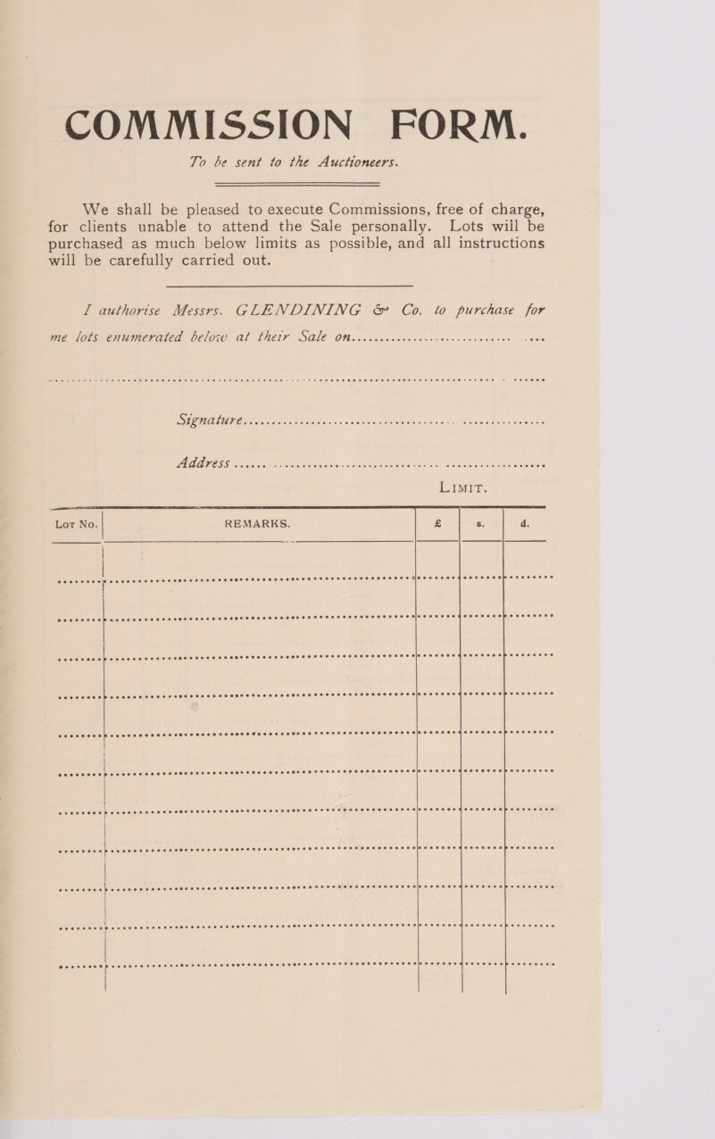 COMMISSION FORM. To be sent to the Auctioneers. We shall be pleased to execute Commissions, free of charge, for clients unable to attend the Sale personally. Lots wiil be purchased as much below limits as possible, and all instructions will be carefully carried out. Ll authorise Messrs. GLENDINING &amp; Co. to purchase for me lots enumerated below atl thetr SQle Oniccrcccccccvecccecsccvceveces SOU eee Pe Oe sw shan SEO ST lun Eres AGAAPESS cecsu RR i, ye eR iene eRe  aialcleleiciciel piece (elerelsieve!e/e)e(e[e'e 6) 016 [6016 © 16160 01010/0\0:6.0,0 0: 0/6) 00/0 0:06 006 0160/0101 0'6 0100.60 0:0: 0/04) 018) 0:00) 010 Pier eele:e10 °° Riatale'elelale' es eleiale 0 [d16 4500 01a O61 0:9 10/.0) 6 010:6 60:0. 6:6):6.0) 6:60:86 08:60 SS 6 RISTO O'S CS: BE S010 OH 8 ee ee OR ee Oe eT er eee eee meee coerce scercccs ceases sees eceser see rsesserrereseseresieseoeeraqeoseosoberecereco ec O16 O18 6 6 6 010 61010 0 016 © 6 6 0 6:00 0 6.610 0 0) 6: 0180 0 0 010 0.0 0.010) # 0) 0) 8 0.6/0: 010.610 )0 0) 010) 0100 40 e\0\8)0)\0 ©: h\.0 6 00100 0 le Cece c ed ap cccerecccrerecsce se cesses sesese cesses reese seseseeeseresoeesecoayosseococebeoscccecs