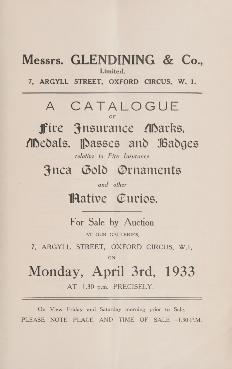 Messrs. GLENDINING &amp; Co., Limited. 7, ARGYLL STREET, OXFORD CIRCUS, W. 1.  ae AT AIeO.G UE fire Fnsuvrance /MSacks, fiSedals, [Passes and Badges relative to Fire Insurance Snca Gold Ornaments and. other ative Cutios. For Sale by Auction AT OUR GALLERIES, feel Slate, OXPORD CIRCUS, W.1, ON Monday, April 3rd, 1933 AT 1.30 p.m. PRECISELY. On View Friday and Saturday morning prior to Sale. PLEASE NOTE PLACE AND TIME OF SALE —].30 P.M.