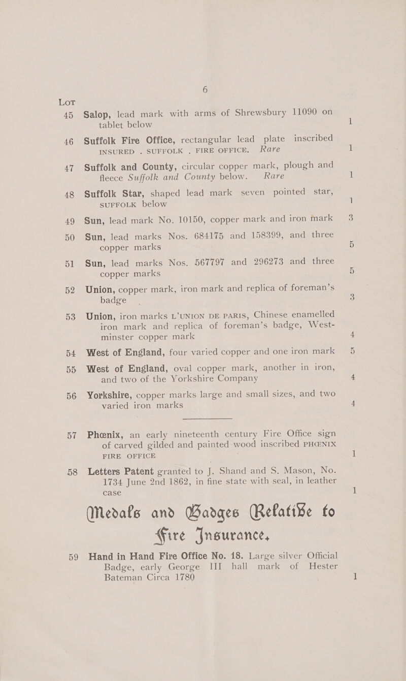 45 46 47 48 49 50 51 52 53 54 55 56 57 58 D9 6 Salop, lead mark with arms of Shrewsbury 11090 on tablet below Suffolk Fire Office, rectangular lead plate inscribed INSURED . SUFFOLK . FIRE OFFICE. are Suffolk and County, circular copper mark, plough and fleece Suffolk and County below. Rare Suffolk Star, shaped lead mark seven pointed star, SUFFOLK below Sun, lead mark No. 10150, copper mark and iron mark Sun, lead marks Nos. 684175 and 158399, and three copper marks Sun, lead marks Nos. 567797 and 296273 and three copper marks Union, copper mark, iron mark and replica of foreman’s badge Union, iron marks L’UNION DE paRIs, Chinese enamelled iron mark and replica of foreman’s badge, West- minster copper mark West of England, four varied copper and one iron mark West of England, oval copper mark, another in iron, and two of the Yorkshire Company Yorkshire, copper marks large and small sizes, and two varied iron marks   Phenix, an early nineteenth century Fire Office sign of carved gilded and painted wood inscribed PH@NIX FIRE OFFICE Letters Patent granted to J. Shand and S. Mason, No. 1734 June 2nd 1862, in fine state with seal, in leather case (Medals and Badges Relative fo Fire Jneurance, Hand in Hand Fire Office No. 18. Large silver Official Badge, early George III hall mark of Hester Bateman Circa 1780