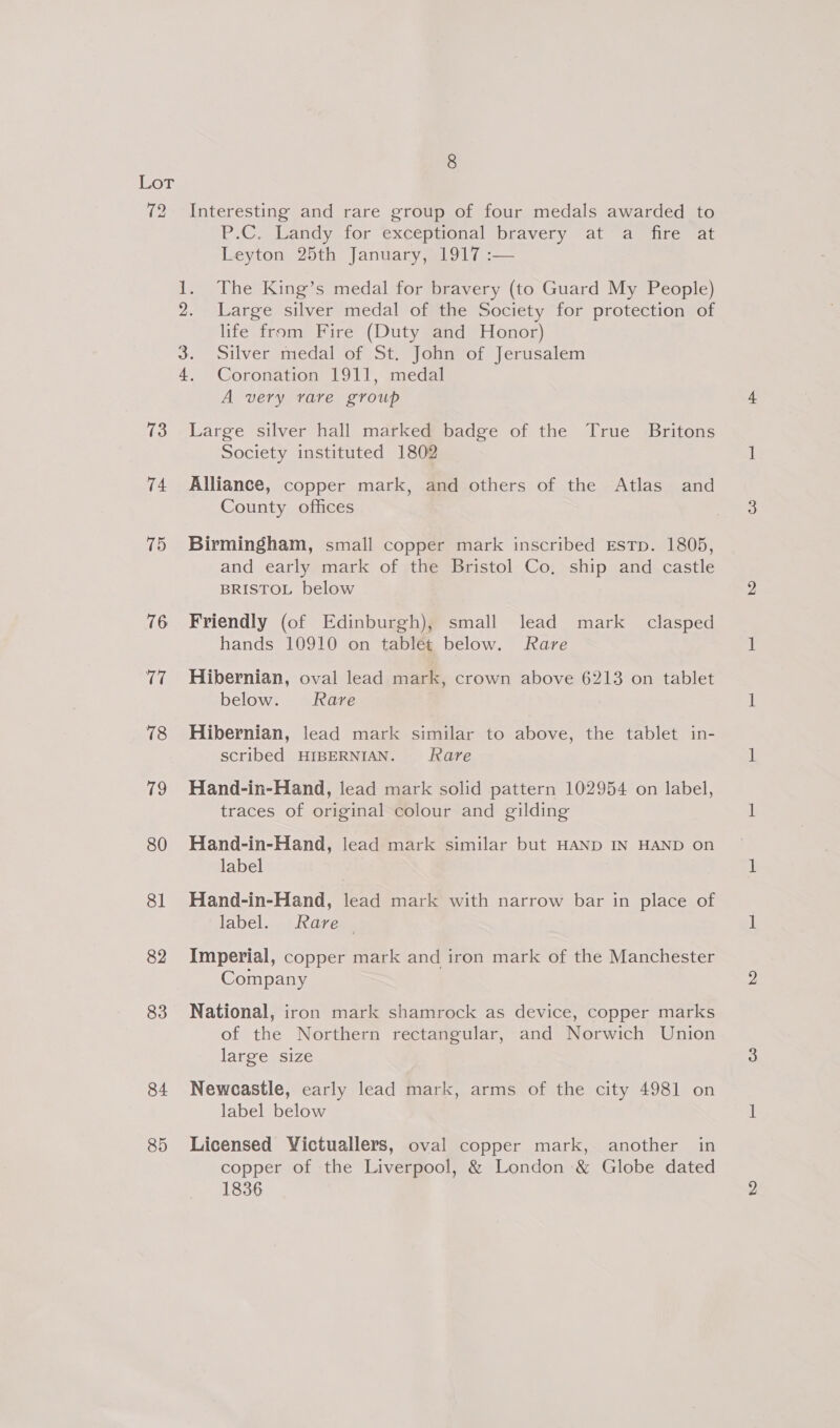 2 73 74 75 76 (ve 78 (ey 80 8l 82 83 84 85 ai 8 Interesting and rare group of four medals awarded to P.C. Landy for exceptional bravery at a fire at Leyton 25th January, 1917 :— The King’s medal for bravery (to Guard My People) Large silver medal of the Society for protection of life from Fire (Duty and Honor) Silver medal of St. John of Jerusalem Coronation 1911, medal A very vare group Large silver hall marked badge of the True Britons Society instituted 1802 Alliance, copper mark, and others of the Atlas and County offices Birmingham, small copper mark inscribed EsTp. 1805, and early mark of the Bristol Co, ship and castle BRISTOL below Friendly (of Edinburgh), small lead mark clasped hands 10910 on tablet below. Rare Hibernian, oval lead mark, crown above 6213 on tablet below. Rare Hibernian, lead mark similar to above, the tablet in- scribed HIBERNIAN. Rare Hand-in-Hand, lead mark solid pattern 102954 on label, traces of original colour and gilding Hand-in-Hand, lead mark similar but HAND IN HAND on label Hand-in-Hand, lead mark with narrow bar in place of label... Rare, Imperial, copper mark and iron mark of the Manchester Company National, iron mark shamrock as device, copper marks of the Northern rectangular, and Norwich Union large size Newcastle, early lead mark, arms of the city 4981 on label below Licensed Victuallers, oval copper mark, another in copper of the Liverpool, &amp; London &amp; Globe dated 1836