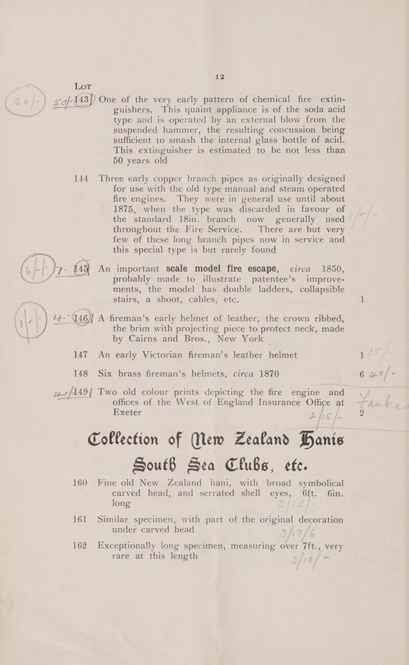 Lor -143)) One of the very early pattern of chemical fire extin- guishers. This quaint appliance is of the soda acid type and is operated by an external blow from the suspended hammer, the resulting concussion being sufficient to smash the internal glass bottle of acid. This extinguisher is estimated to be not less than 50 years old  144 Three early copper branch pipes as originally designed for use with the old type manual and steam operated fire engines. They were in general use until about 1875, when the type was discarded in favour of the standard 18in. branch now _ generally used throughoutsthe PirerSemvice. There are butevery few of these long branch pipes now in service and oS this special type is but rarely found f (&amp;/- by: 7-_ (49 An important scale model fire escape, circa 1850, Ss probably made to illustrate patentee’s improve- ments, the model has double ladders, collapsible stairs, a shoot, cables, etc. the brim with projecting piece to protect neck, made ( | ‘) 4 ri Qu) A fireman’s early helmet of leather, the crown ribbed, by Cairns and Bros., New York 147 An early Victorian fireman’s leather helmet 148 Six brass fireman’s helmets, circa 1870 wofls9f Two old colour prints depicting the fire engine and offices of the West of England Insurance ate at PxXeter Collection of Mew Zealand Bins South Sea Clubs, efe. 160 Fine old New Zealand hani, with broad symbolical carved head, and serrated shell eyes, “6ft. 6in. long | 161 Similar specimen, with part of the ones decoration under carved head 162 Exceptionally long specimen, measuring over 7ft. y vey rare at this length -