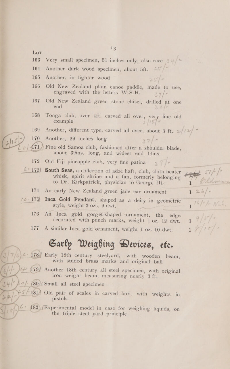 163 164 165 166 167 168 169 170 £ 172 13 Very small specimen, 51 inches only, also rare : Another dark wood specimen, about 5bft. Another, in lighter wood Old New Zealand plain canoe paddle, made to USE, engraved with the letters W.S.H. chy if Ba Old New Zealand green stone chisel, drilled at one end . Tonga club, over 4ft. carved all over, very fine old example by i Another, different type, carved all over, about 3 ft. z Another, 29 inches long Fine old Samoa club, fashioned after a shoulder blade, about 39ins. long, and widest end 1l4ins. Old Fiji pineapple club, very fine patina 174 whisk, spirit shrine and a fan, formerly belonging to Dr. Kirkpatrick, physician to George III. An early New Zealand green jade ear ornament 176 Lis style, weight 3 ozs. 9 dwt. An Inca gold gorget-shaped ~ornament, the edge decorated with punch marks, weight 1 oz. 12 dwt. A similar Inca gold ornament, weight 1 oz. 10 dwt. Early Weighing Devices, ete.  4-/ i, - [ ) 4 ; +P /-}- < ~ / é. with studed brass maiks and original ball iron weight beam, measuring nearly 3 ft. pistols the triple steel yard principle