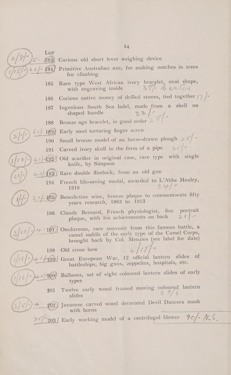 Mee Lot \ sa fii JX: GBH Curious old short lever weighing device | ys fa) 6 a /- 184} Primitive Australian axe, for making notches in trees for climbing 185 Rare type West African ivory bracelet, oval shape, with engraving inside 2977, 4 anti 186 Curious native money of drilled stones, tied together | 187 Ingenious South Sea ladel, made from a shell on shaped handle a2 /- 188 Bronze age bracelet, in good order i — . | Lo}. 189{ Early steel torturing finger screw 190 Small bronze model of an horse-drawn plough 191 Carved ivory skull in the form of a pipe serie f; / me’ /-) éo/-¢92) Old scarifier in original case, rare type with single bo Sen oe knife, by Simpson y. 4 of-(93) Rare double flintlock, from an old gun nd 194 French life-saving medal, awarded to L’Abbe Meuley, 1910 Le / - si i | (ly) EAL 195) Benedictine wine, bronze plaque to commemorate fifty years research, 1863 to 1913 196 Claude Bernard, French physiologist, fine portrait plaque, with his achievements on pack 8 QL Ri nf op ee! 197) Omdurman, rare souvenir from this famous battle, at ee, camel saddle of the early type of the Camel Corps, brought back by Col. Menzies (see label for date) / 198 Old cross bow a&gt; /77 / - Ps 6 [Jeg 6/499 | Great European War, 12 0 cial lantern slides of att battleships, big guns, zeppelins, hospitals, etc. oy » | 200) Balloons, set of eight coloured lantern slides of early {,—~ types 901 Twelve early wood framed moving coloured lantern slides By ae ear ae \S/ ) 4+ 702¥ Javanese carved wood decorated Devil Dancers mask — = with horns - 73779 3/ Early working model of a centrifugal blower 70/- WS