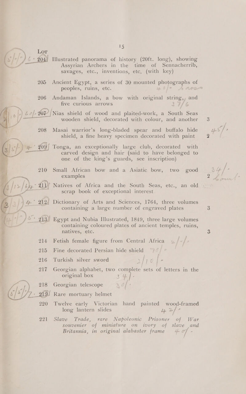   ms } 15 Lor Assyrian Archers in the savages, time of Sennacherrib, etc., inventions, etc. (with key) peoples, ruins, etc. 206 Andaman Islands, a bow with original ey and five Curious arrows wooden shield, decorated with colour, and another 208 Masai warrior’s long-bladed spear and buffalo hide shield, a fine heavy specimen decorated with paint with carved design and hair (said to have belonged to one of the king’s guards, see inscription) 210 Small African bow and a Asiatic bow, two good examples - GY Natives of Africa’ and the South Seas, etc., an old scrap book of exceptional interest 1764, three volumes containing a large number of engraved plates containing coloured plates of ancient temples, ruins, natives, etc. 214 Fetish female figure from Central Africa 215 Fine decorated Persian hide shield 216 Turkish silver sword | / - 217 Georgian alphabet, two complete sets oi letters in the original box 3 Y |e 218 Georgian telescope he 220 Twelve early Victorian hand painted wood-framed long lantern slides pie 2 ie / 22 Slave Trade. vare. Napoleomce Prisoner- of War souvenier of mimature on ivory of slave and Britannia, in original alabaster frame 4 of -