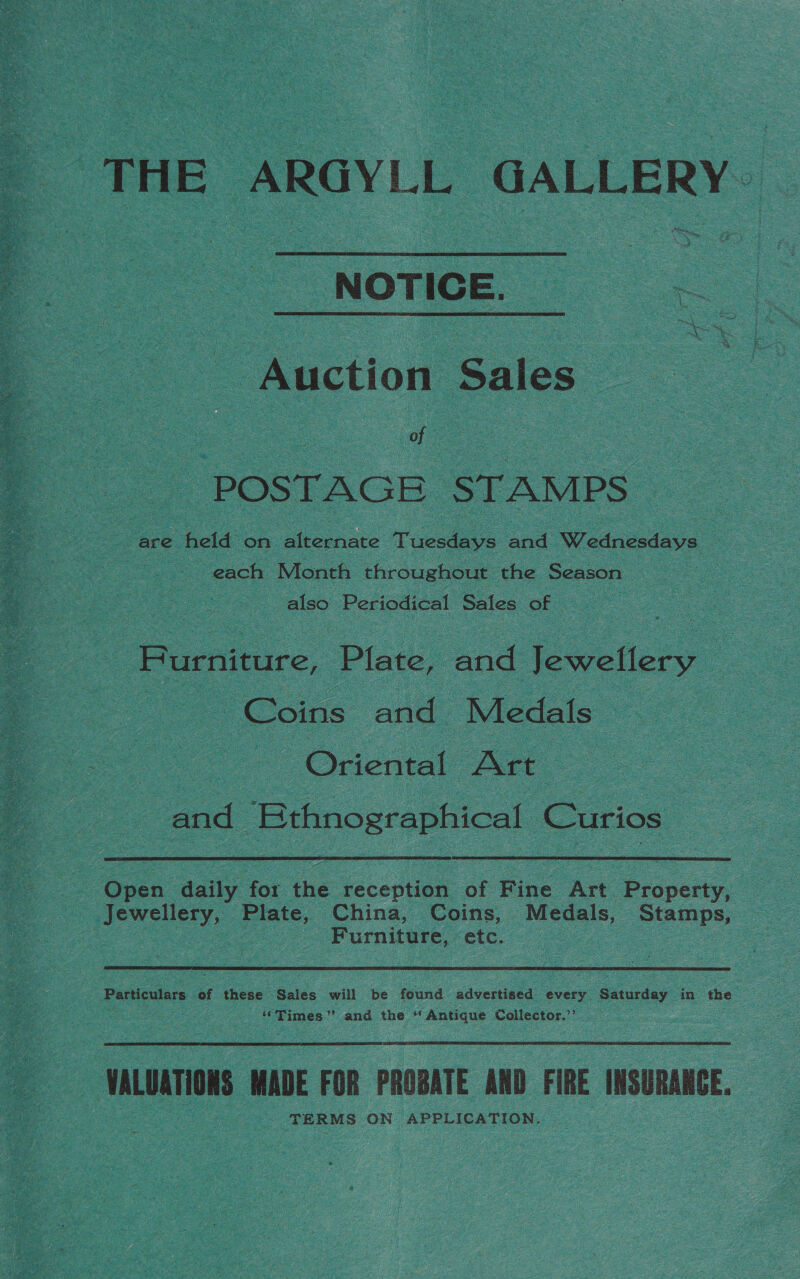  ‘THE ARGYLL GALLERY “NOTICE. _ Auction Sales oe a So POSTAGE STAMPS are held on alternate Tuesdays onal Wednesdays. a each Month throughout the Season also es Sales of . | Furniture, Plate, and Jewellery | Coins and Medals Oriental Art. | and Secs Curios pes dai for tbe reception of Fine Art ee . Jewellery, ee China, Coins, Nee, Stamps, . : Furniture, “etc, Particulars of these Sales will be found advertised every Saturday in the “Times” and the “Antique Collector.’’ VALUATIONS MADE FOR PROBATE AND FIRE INSURANCE. TERMS ON APPLICATION. |