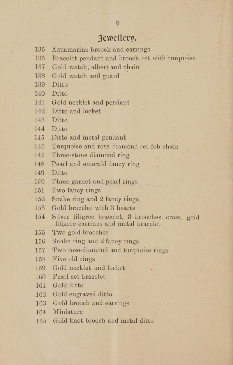 136 VST 138 139 140 141 142 143 144 145 146 147 148 149 150 151 152 153 154 155 156 157 158 159 160 161 162 163 164 165 8 Jewellery. Aquamarine brooch and earrings Bracelet pendant and brooch set with turquoise Gold watch, albert and chain Gold watch and guard Ditto Ditto Gold necklet and pendant Ditto and locket Ditto Ditto Ditto and metal pendant : Turquoise and rose diamond set fob chain Three-stone diamond ring Pearl and emerald fancy ring Ditto Three garnet and pearl rings T'wo fancy rings Snake ring and 2 fancy rings Gold bracelet with 3 hearts Silver filigree bracelet, 3 brooches, cross, goid filigree earrings and metal bracelet T'wo gold brooches Snake ring and 2 fancy rings Two rose-diamond and turquoise rings Five old rings Gold necklet and ieclet Pearl set bracelet Gold ditto Gold engraved ditto Gold brooch and earrings Miniature | Gold knot brooch Gnd metal ditto