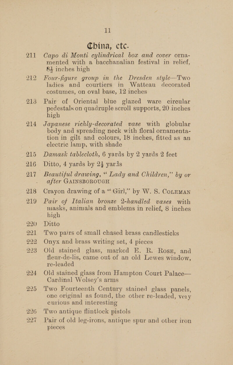 211 ho eed bo 213 214 215 216 218 219 220) 221 222 223 224 225 alg China, etc. Capo di Monti cylindrical box and cover orna- mented with a bacchanalian festival in relief, 84 inches high Four-figure group in the Dresden style—T'wo ladies and courtiers in Watteau decorated costumes, on oval base, 12 inches Pair of Oriental blue glazed ware circular pedestals on quadruple scroll supports, 20 inches high Japanese richly-decorated vase with globular body and spreading neck with floral ornamenta- tion in gilt and colours, 18 inches, fitted as an electric lamp, with shade Damask tablecloth, 6 yards by 2 yards 2 feet Ditto, 4 yards by 23 yards Beautiful drawing, “ Lady and Children,” by or after GAINSBOROUGH Crayon drawing of a “ Girl,’ by W. 8S. CoLEMAN Pair of Italian bronze 2-handled vases with masks, animals and emblems in relief, 8 inches high Ditto T'wo pairs of small chased brass candlesticks Onyx and brass writing set, 4 pieces Old stained glass, marked EH. R. Rossz, and fleur-de-lis, came out of an old Lewes window, re-leaded Old stained glass from Hampton Court Palace— Cardinal Wolsey’s arms Two Fourteenth Century stained glass panels, one original as found, the other re-leaded, very curious and interesting Two antique flintlock pistols Pair of old leg-irons, antique spur and other iron pleces