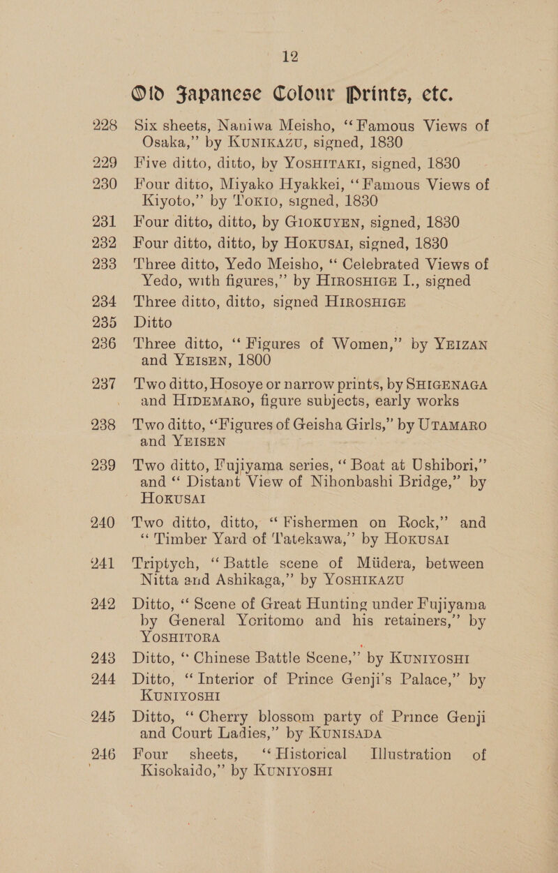 228 229 230 231 232 233 234 235 236 238 239 240 241 242 243 244 245 246 12 O1d Japanese Colour Prints, etc. Six sheets, Naniwa Meisho, ‘“‘ Famous Views of Osaka,” by KUNIKAZU, signed, 1830 Five ditto, ditto, by YosHITAKI, signed, 1830 Four ditto, Miyako Hyakkei, ‘‘Famous Views of Kiyoto,” by Tokio, signed, 1830 Four ditto, ditto, by GIOKUYEN, signed, 1830 Four ditto, ditto, by Hoxusal, signed, 1830 Three ditto, Yedo Meisho, ‘‘ Celebrated Views of Yedo, with figures,” by H1rosuHics# I., signed Three ditto, ditto, signed HIROSHIGE Ditto | Three ditto, ‘‘ Figures of Women,” by YEIZAN and YEIsEN, 1800 T'wo ditto, Hosoye or narrow prints, by SHIGENAGA and HIDEMARO, figure subjects, early works Two ditto, “Figures of Geisha Girls,” by UTAMARO and YEISEN Two ditto, Fujiyama series, ‘“‘ Boat at Ushibori,” and “ Distant View of Nihonbashi Bridge,” by HOKUvSAI Two ditto, ditto, ‘‘ Fishermen on Rock,’ and “Timber Yard of 'latekawa,’ by Hoxusal Triptych, ‘‘ Battle scene of Miidera, between Nitta and Ashikaga,’’ by YOSHIKAZU Ditto, “ Scene of Great Hunting under Fujiyama by General Yoritomo and his retainers,” by YOSHITORA } Ditto, ‘‘ Chinese Battle Scene,” by KuNnrIYOsHI Ditto, ‘Interior of Prince Genji’s Palace,” by KUNIYOSHI Ditto, ‘‘ Cherry blossom party of Prince Genji and Court Ladies,” by KUNISADA Four’ sheets, ‘‘ Historical Illustration of Kasokaido,” by KuntyosHi