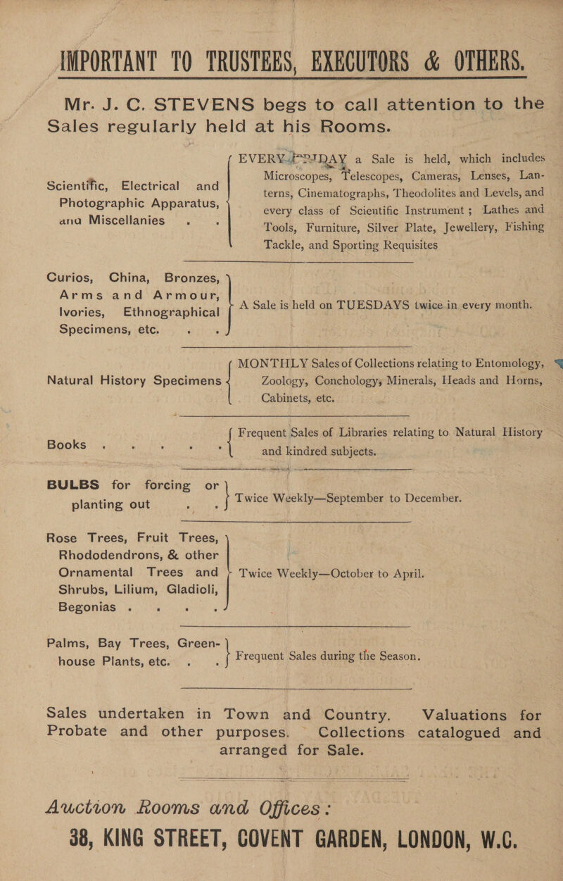 [IMPORTANT TO TRUSTEES, EXECUTORS &amp; OTHERS, Mr. J. C. STEVENS begs to call attention to the Sales regularly held at his Rooms.  EVERYPIQAY a Sale is held, which includes Microscopes, Telescopes, Cameras, Lenses, Lan- Scientific, Electrical and terns, Cinematographs, Theodolites and Levels, and Photographic Apparatus, ; é every class of Scientific Instrument ; Lathes and ana Miscellanies Tools, Furniture, Silver Plate, Jewellery, Fishing io and Sporting Requisites  Curios, China, Behiees G0) Arms and Armour, Ivories, Ethnographical Specimens, etc. A Sale is held on TUESDAYS twice in every month. MONTHLY Sales of Collections «a MON'THILY Sales of Collections velating to Entomology, Natural History Specimens Zoology, Conchology; Minerals, Heads and Horns, Cabinets, etc. Books and kindred subjects. BULBS for es any or planting out Twice Wackly-September to December. Rose Trees, Fruit frees Cc ee Rhododendrons, &amp; other Ornamental Trees and Shrubs, Lilium, Gladioli, Begonias Twice Weekly—October to April. Palms, Bay Tress, Graskcy a Green- house Plants, etc. Ee Frequent Sales of Libraries relating to Natural History Frequent Sales during the Season. Sales undertaken in Town and Country. Valuations for Probate and other purposes. Collections catalogued and arranged for Sale. .  Auction Rooms and Offices : 38, KING STREET, COVENT GARDEN, LONDON, W.C.