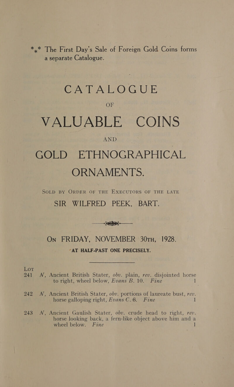 ** The First Day’s Sale of Foreign Gold Coins forms a separate Catalogue. CATALOGUE OF VALUABLE COINS AND GOLD ETHNOGRAPHICAL ORNAMENTS. SOLD BY ORDER. OF THE EXECUTORS OF THE LATE SIR WILFRED PEEK, BART. - +key — On FRIDAY, NOVEMBER 30TH, 1928. “AT HALF-PAST ONE PRECISELY. LOT 241 A, Ancient British Stater, obv. plain, rev. disjointed horse to right, wheel below, Evans B. 10. Fine 1 242 A, Ancient British Stater, obv. portions of laureate bust, rev. horse galloping right, Evans C.6. Fine 1 243 &lt;A, Ancient Gaulish Stater, obv. crude head to right, rev. horse looking back, a fern-hke object above him and a wheel below. Fine