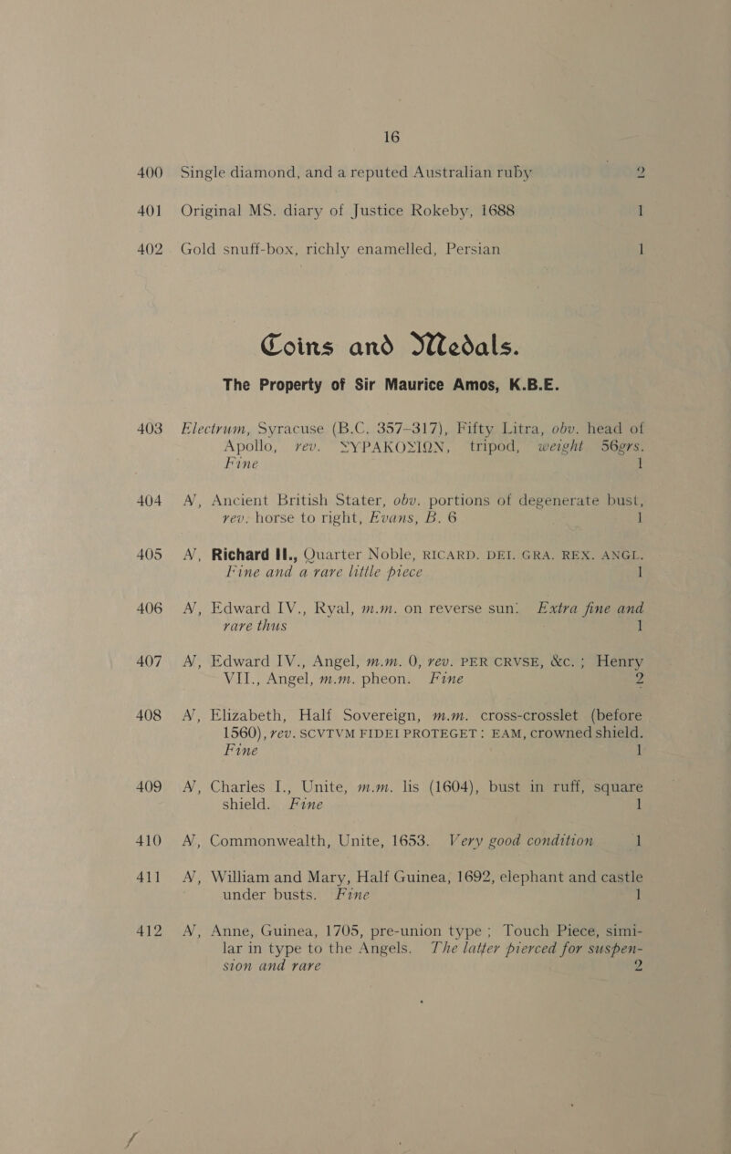 400 401 4()2 403 404 405 406 407 408 409 410 411 412 16 Single diamond, and a reputed Australian ruby rr08 Original MS. diary of Justice Rokeby, 1688 1 Gold snuff-box, richly enamelled, Persian 1 Coins and Wedals. The Property of Sir Maurice Amos, K.B.E. AJ ~ / A Apollo, rev. XSYPAKOXION, tripod, weight S6grs, Fine 1 Ancient British Stater, obv. portions of degenerate bust, vev. horse to right, Evans, B. 6 i Richard If., Quarter Noble, RICARD. DEI. GRA. REX. ANGL. Fine and a vare little prece | Edward IV., Ryal, m.m. on reverse sun: Extra fine and rare thus 1 Edward IV., Angel, m.m. 0, vev. PER CRVSE, &amp;c. ; Henry VII., Angel, m.m. pheon. Fine 2 Elizabeth, Half Sovereign, m.m. cross-crosslet (before 1560), vev. SCVTVM FIDEI PROTEGET: EAM, crowned shield. Fine 1 Charles I., Unite, m.m. lis (1604), bust in ruff, square shield. Fine l Commonwealth, Unite, 1653. Very good condition i William and Mary, Half Guinea, 1692, elephant and castle under busts. Fine 1 Anne, Guinea, 1705, pre-union type ; Touch Piece, simi- lar in type to the Angels. The latter pierced for suspen- ston and rare 2