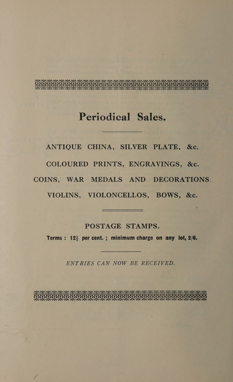 LED Periodical Sales. ANTIQUE CHINA, SILVER PLATE, &amp;c. COLOURED PRINTS, ENGRAVINGS, &amp;c. COINS, WAR MEDALS AND DECORATIONS. VIOLINS, VIOLONCELLOS, BOWS, &amp;c. POSTAGE STAMPS. Terms : 123 percent. ; minimum charge on any lot, 2/6. ENTRIES CAN NOW 'BE RECEIVED: TET IAEDR RRR RRNA anata nara ra bebe ieee