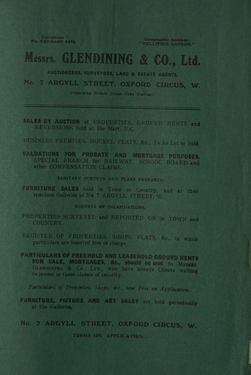 Telephone . BN aM Telegraphic Addres«: eae Na. GERRARD aii + ea oe ue “NULLIFIED, LONDON.“ Messrs. GLENDINING &amp; C0., Ltd. AUCTIONEERS, SURVEYORS, LAND &amp; ESTATE AGENTS, No. 7 ARGYLL STREET, OXFORD CIRCUS, W. es (Adjoining Oxrara: Ctreus Tube Station.)   &lt; SALES BY AUCTION of PROPERTIES, GROUND RENTS (and REVERSIONS held at the Mart, BC) BUSINESS PREMISES, HOUSES, FLATS, &amp;c., Te be Let or Sold, VALUATIONS: FOR PROBATE AND MORTGAGE PURPOSES. _ ‘SPECIAL ‘BRANCH for RAILWAY, SCHOOL BOARD and other r COME Ne ATION CLAIMS. aay SANITARY SURVEYS AND PLANS PREPARED. FURNITURE ‘SALES held in Town or Country, and at their ' spacious ieee at No 7 ARGYLL STREET, W. SURVEYS OF DILAPIDATIONS. “PROPERTIES SURVEYED and REPORTED ON iin TOWN and COUNTRY, REGISTER. OF PROPERTIES, SHOPS, FLATS, &amp;c., in which Particutars: are ieee ted free ee peaiee: PARTIOULARS OF FREEHOLD AND LEASEHOLD GROUND RENTS FOR SALE, MORTGAGES, &amp;c., should be sent to. MESSRS. GLENDINING &amp; Co., Lrp., who have always Clients waiting te invest in these classes of security. | Particulars of Properties Showy: &amp;c., sent Free on Application, _ FURNITURE, PICTURE AND ART SALES are held Per at the eid . Neg Now 7 “ARGYLL STREET, “OXFORD CIRCUS, Ww. _THRMS | on APPLICATION,  