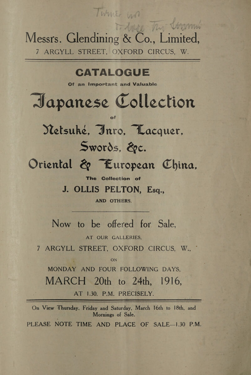 Messrs. Glendining &amp; Co., Limited, /} ARGYLE STREET,’ OXFORD CIRCUS, W. CATALOGUE Of an Important and Valuable Japanese Collection Netsuke, Inro, Lacquer, Swords, &amp;c. Oriental &amp; “European China, The Collection of J. OLLIS PELTON, Esgq., AND OTHERS. Now to be offered for Sale, AT OUR GALLERIES, 7 ARGYLL STREET, OXFORD CIRCUS, W., © ON MONDAY AND FOUR FOLLOWING DAYS, MARCH 20th to 24th, 1916, AT 1.30. P.M. PRECISELY. On View Thursday. Friday and Saturday, March 16th to 18th, and Mornings of Sale. PLEASE NOTE TIME AND PLACE OF SALE—1!.30 P.M.